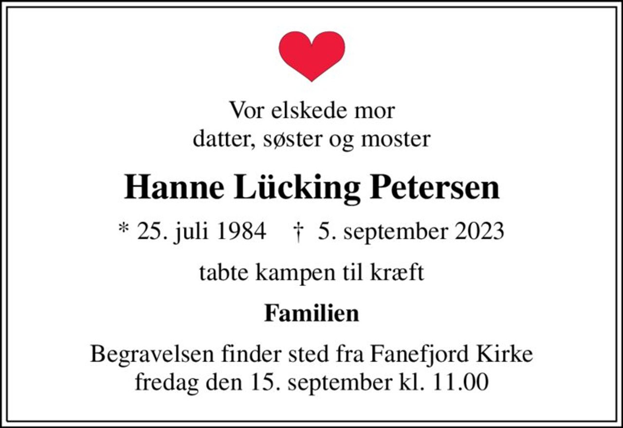 Vor elskede mor datter, søster og moster
Hanne Lücking Petersen
* 25. juli 1984    ✝ 5. september 2023
tabte kampen til kræft
Familien
Begravelsen finder sted fra Fanefjord Kirke  fredag den 15. september kl. 11.00