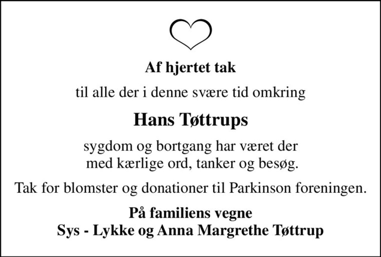 Af hjertet tak
til alle der i denne svære tid omkring
Hans Tøttrups
sygdom og bortgang har været der  med kærlige ord, tanker og besøg.
Tak for blomster og donationer til Parkinson foreningen.
På familiens vegne Sys - Lykke og Anna Margrethe Tøttrup