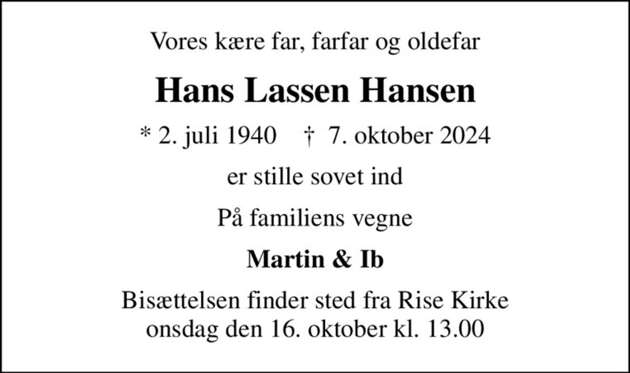 Vores kære far, farfar og oldefar
Hans Lassen Hansen
* 2. juli 1940    ✝ 7. oktober 2024
er stille sovet ind
På familiens vegne
Martin & Ib
Bisættelsen finder sted fra Rise Kirke  onsdag den 16. oktober kl. 13.00
