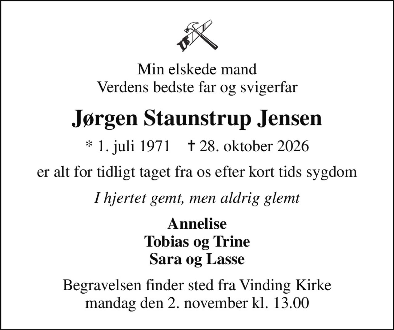 Min elskede mand Verdens bedste far og svigerfar
Jørgen Staunstrup Jensen
* 1. juli 1971    ✝ 28. oktober 2026
er alt for tidligt taget fra os efter kort tids sygdom
I hjertet gemt, men aldrig glemt
Annelise Tobias og Trine Sara og Lasse
Begravelsen finder sted fra Vinding Kirke  mandag den 2. november kl. 13.00