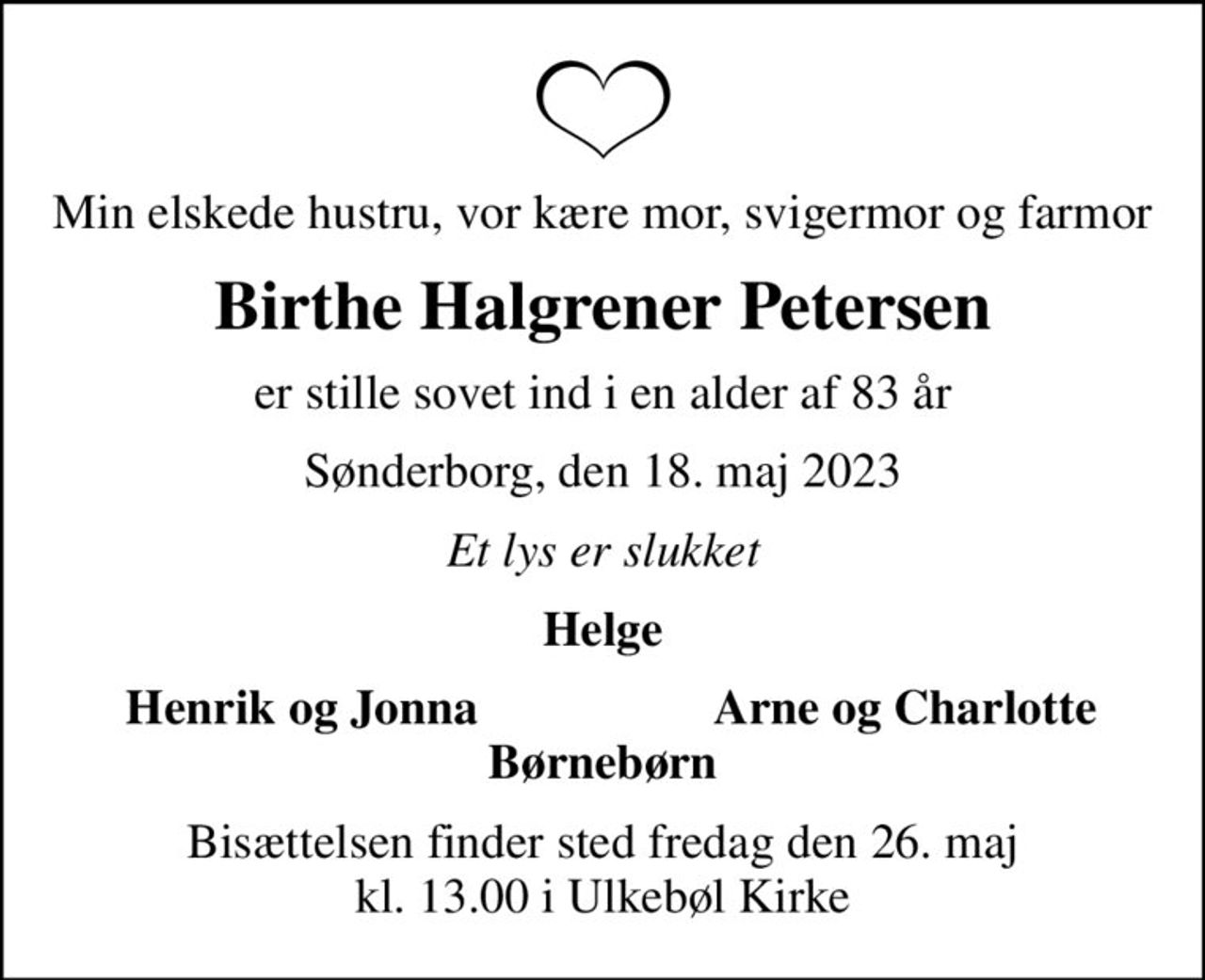 Min elskede hustru, vor kære mor, svigermor og farmor
Birthe Halgrener Petersen
er stille sovet ind i en alder af 83 år
Sønderborg, den 18. maj 2023
Et lys er slukket
Helge
Henrik og Jonna
Arne og Charlotte
Bisættelsen finder sted fredag den 26. maj kl. 13.00 i Ulkebøl Kirke