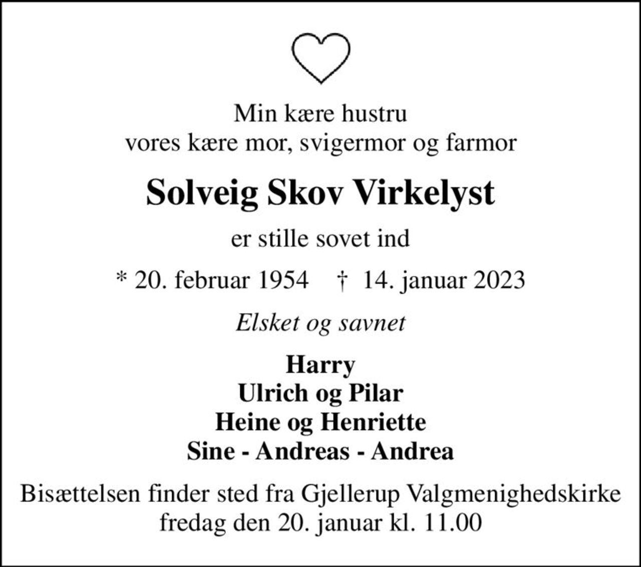 Min kære hustru vores kære mor, svigermor og farmor
Solveig Skov Virkelyst
er stille sovet ind
* 20. februar 1954    ✝ 14. januar 2023
Elsket og savnet
Harry Ulrich og Pilar Heine og Henriette Sine - Andreas - Andrea
Bisættelsen finder sted fra Gjellerup Valgmenighedskirke  fredag den 20. januar kl. 11.00