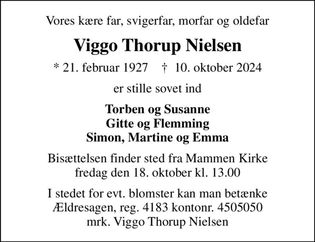 Vores kære far, svigerfar, morfar og oldefar
Viggo Thorup Nielsen
* 21. februar 1927    ✝ 10. oktober 2024
er stille sovet ind
Torben og Susanne Gitte og Flemming Simon, Martine og Emma
Bisættelsen finder sted fra Mammen Kirke  fredag den 18. oktober kl. 13.00 
I stedet for evt. blomster kan man betænke
					Ældresagen 41834505050mrk. Viggo Thorup
					Nielsen