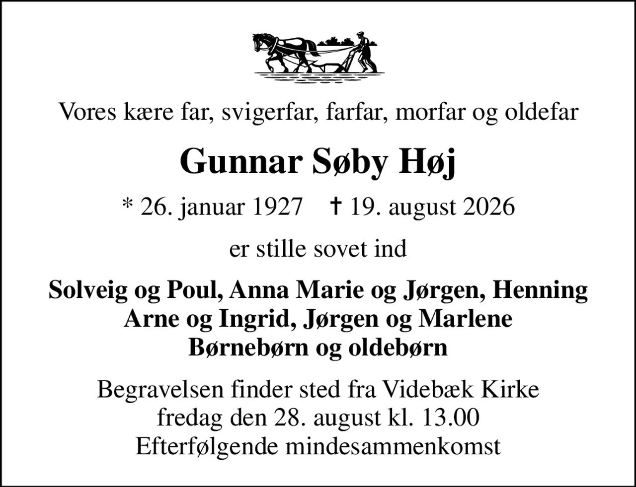 Vores kære far, svigerfar, farfar, morfar og oldefar
Gunnar Søby Høj
* 26. januar 1927    ✝ 19. august 2026
er stille sovet ind
Solveig og Poul, Anna Marie og Jørgen, Henning Arne og Ingrid, Jørgen og Marlene Børnebørn og oldebørn
Begravelsen finder sted fra Videbæk Kirke  fredag den 28. august kl. 13.00  Efterfølgende mindesammenkomst