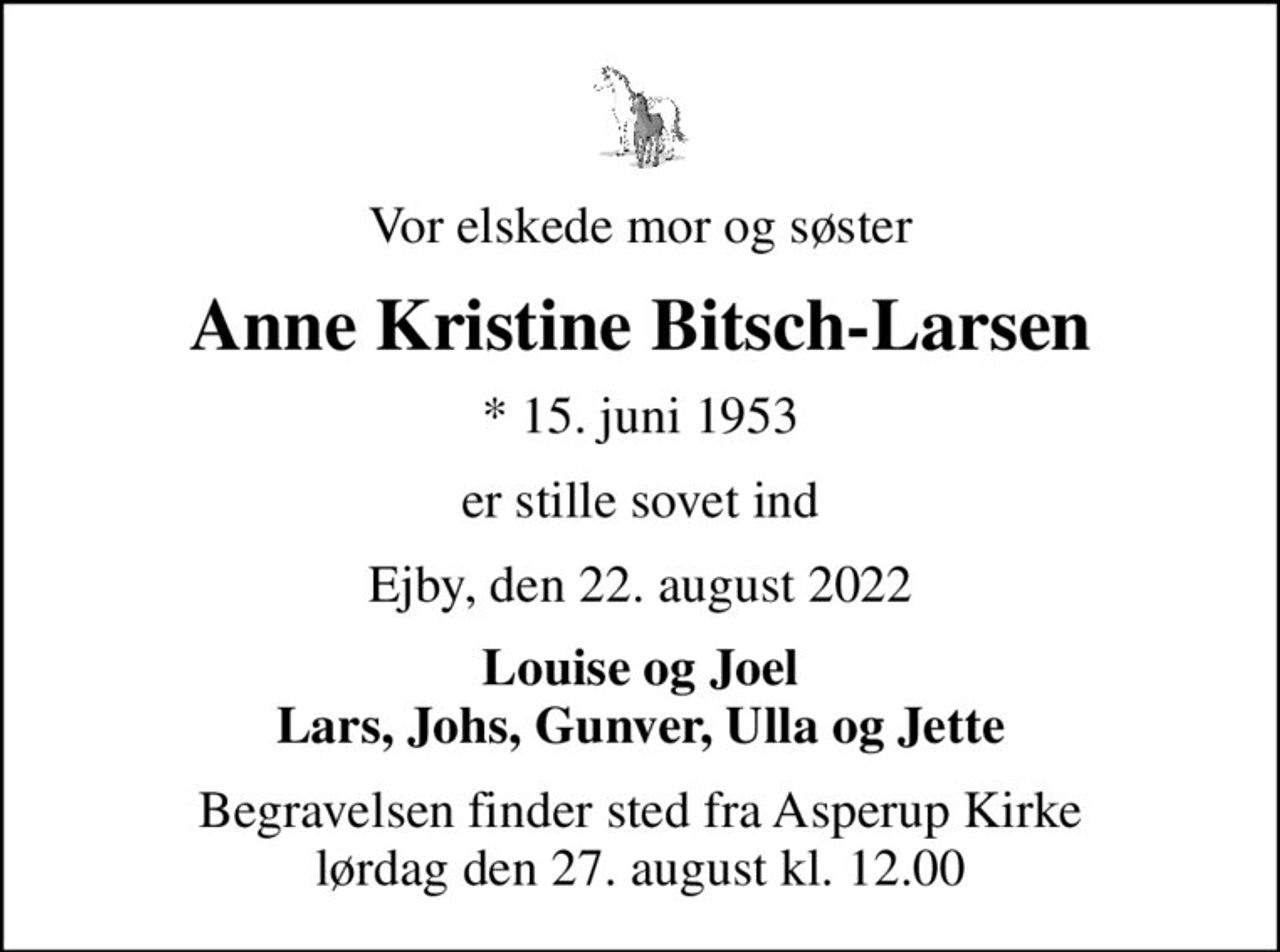 Vor elskede mor og søster
Anne Kristine Bitsch-Larsen
* 15. juni 1953
er stille sovet ind
Ejby, den 22. august 2022
Louise og Joel Lars, Johs, Gunver, Ulla og Jette
Begravelsen finder sted fra Asperup Kirke  lørdag den 27. august kl. 12.00