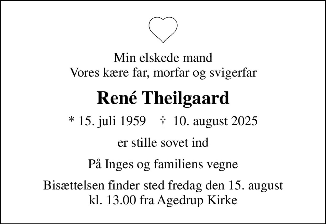 Min elskede mand Vores kære far, morfar og svigerfar
René Theilgaard
* 15. juli 1959    ✝ 10. august 2025
er stille sovet ind
På Inges og familiens vegne
Bisættelsen finder sted fredag den 15. august kl. 13.00 fra Agedrup Kirke