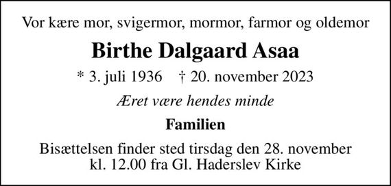 Vor kære mor, svigermor, mormor, farmor og oldemor
Birthe Dalgaard Asaa
* 3. juli 1936    &#x271d; 20. november 2023
Æret være hendes minde
Familien
Bisættelsen finder sted tirsdag den 28. november kl. 12.00 fra Gl. Haderslev Kirke