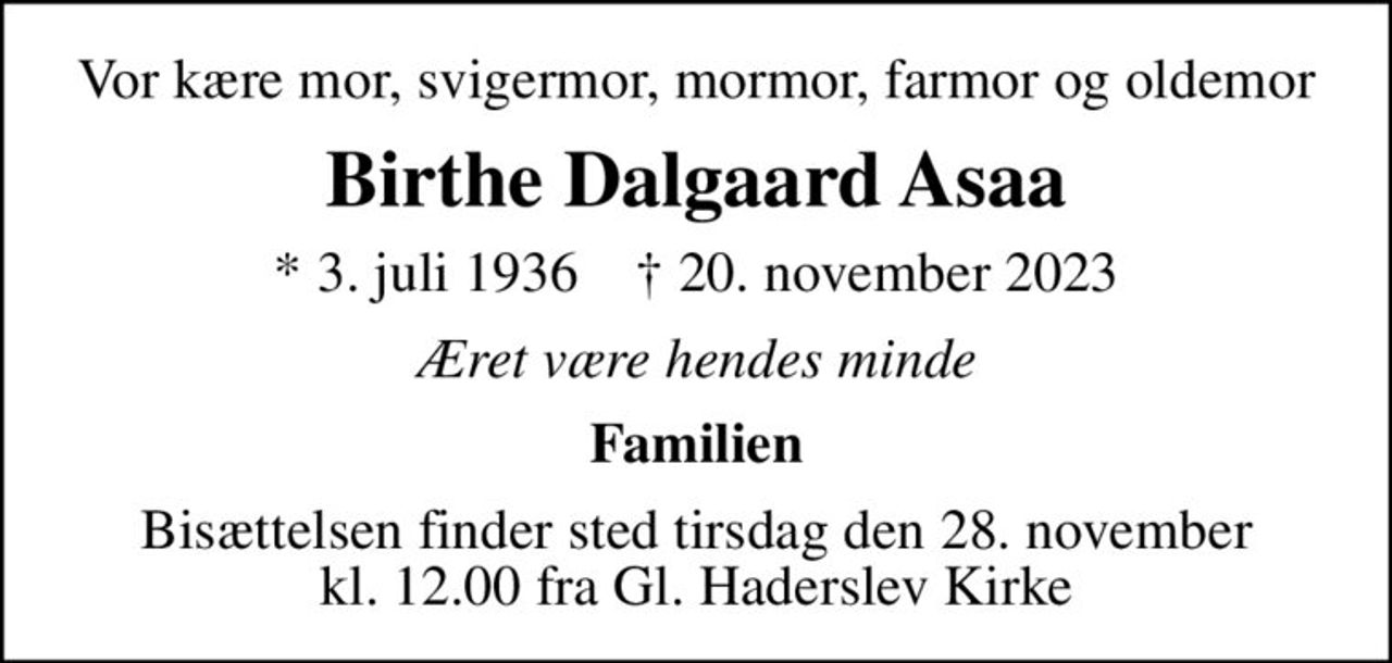 Vor kære mor, svigermor, mormor, farmor og oldemor
Birthe Dalgaard Asaa
* 3. juli 1936    ✝ 20. november 2023
Æret være hendes minde
Familien
Bisættelsen finder sted tirsdag den 28. november kl. 12.00 fra Gl. Haderslev Kirke