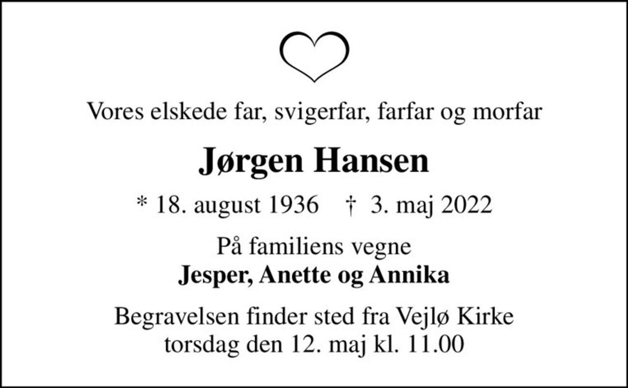 Vores elskede far, svigerfar, farfar og morfar
Jørgen Hansen
* 18. august 1936    ✝ 3. maj 2022
På familiens vegne <b>Jesper, Anette og Annika
Begravelsen finder sted fra Vejlø Kirke  torsdag den 12. maj kl. 11.00