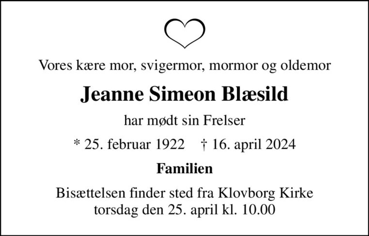 Vores kære mor, svigermor, mormor og oldemor
Jeanne Simeon Blæsild
har mødt sin Frelser
* 25. februar 1922    ✝ 16. april 2024
Familien
Bisættelsen finder sted fra Klovborg Kirke  torsdag den 25. april kl. 10.00
