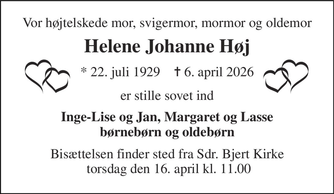 Vor højtelskede mor, svigermor, mormor og oldemor 
Helene Johanne Høj 
*​ 22. juli 1929​    ✝​ 6. april 2026 
er stille sovet ind 
Inge-Lise og Jan, Margaret og Lasse børnebørn og oldebørn 
Bisættelsen finder sted fra Sdr. Bjert Kirke  torsdag den 16. april kl. 11.00