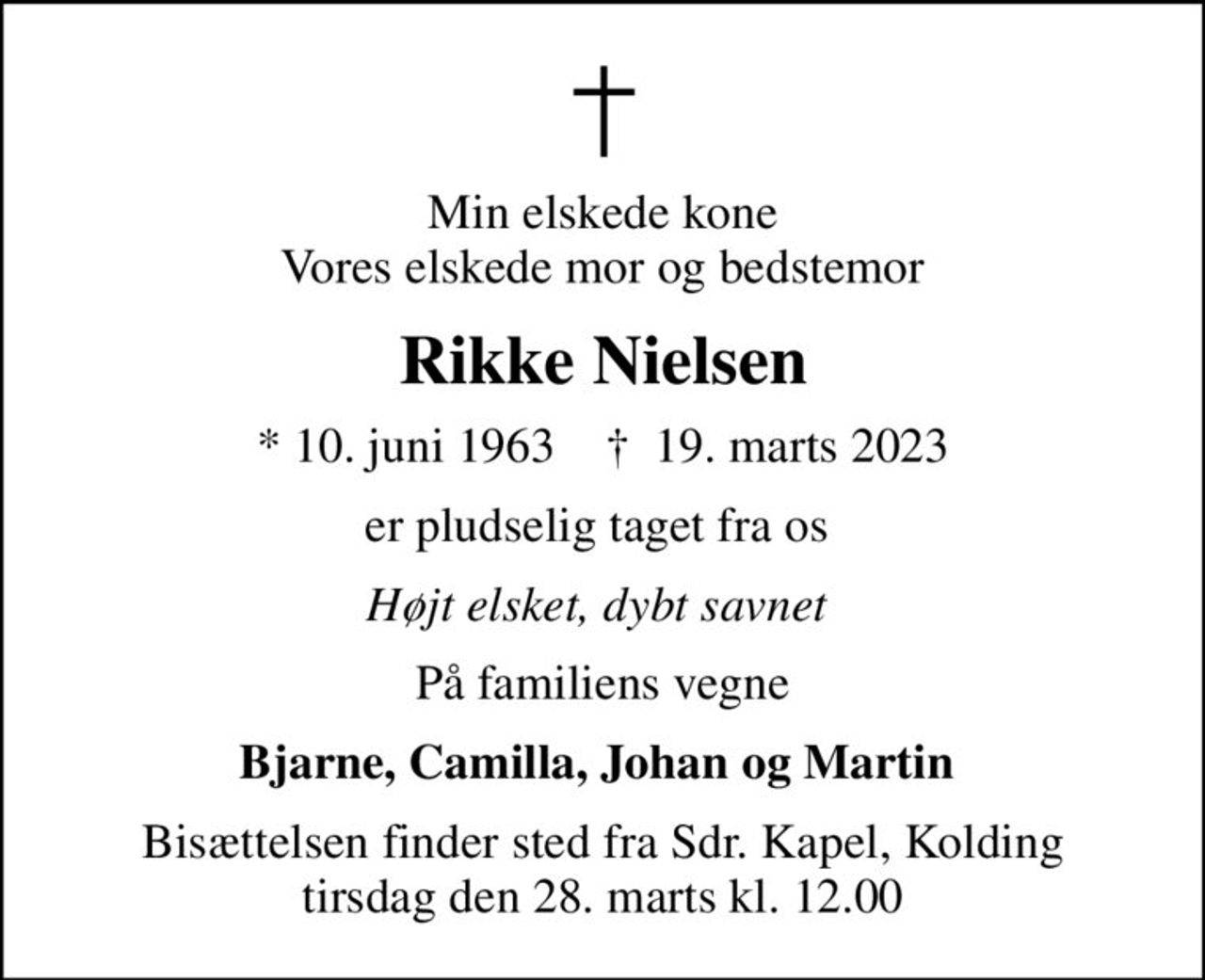 Min elskede kone Vores elskede mor og bedstemor
Rikke Nielsen
* 10. juni 1963    ✝ 19. marts 2023
er pludselig taget fra os 
Højt elsket, dybt savnet 
På familiens vegne
Bjarne, Camilla, Johan og Martin 
Bisættelsen finder sted fra Sdr. Kapel, Kolding  tirsdag den 28. marts kl. 12.00