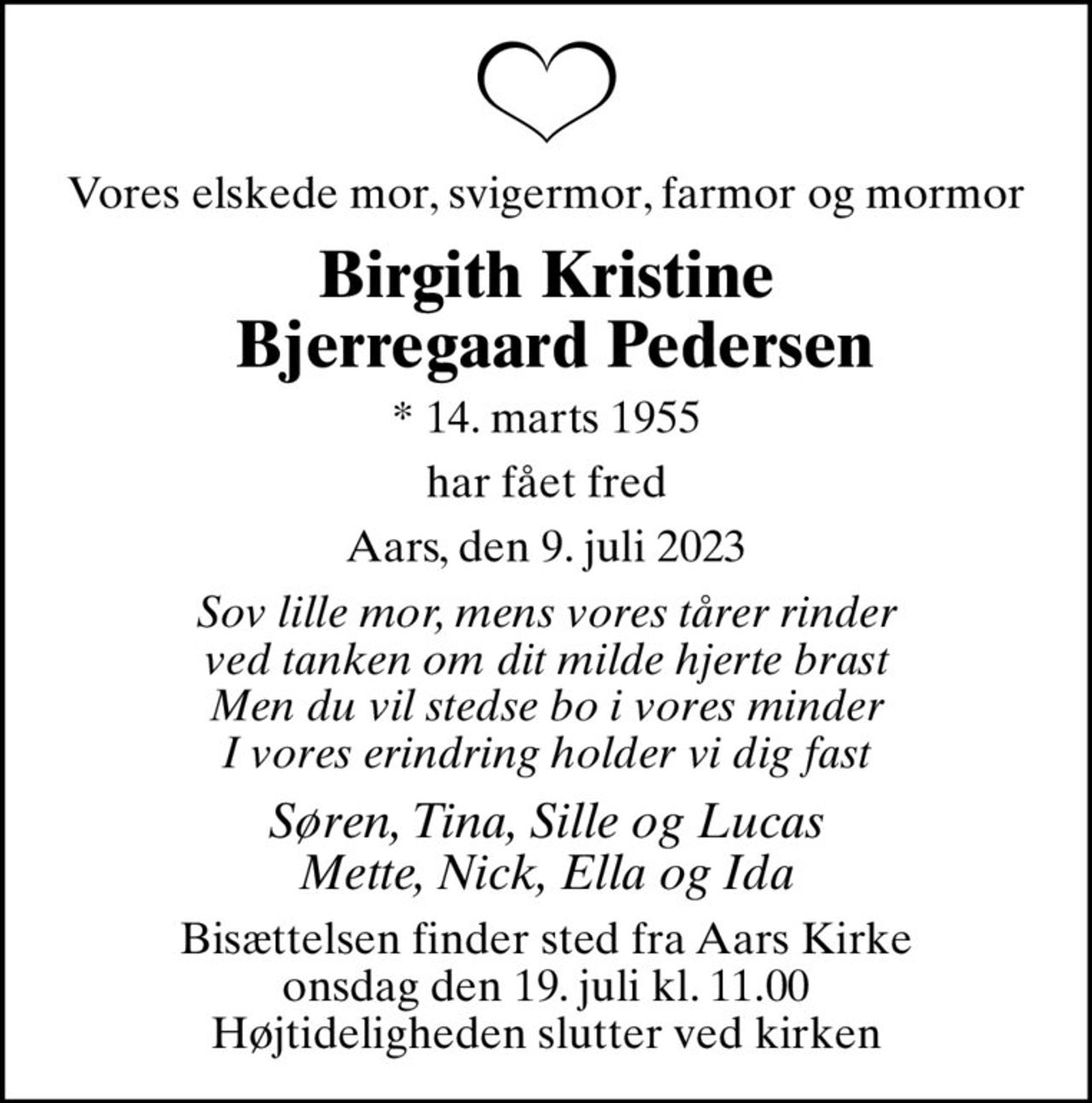 Vores elskede mor, svigermor, farmor og mormor
Birgith Kristine  Bjerregaard Pedersen
* 14. marts 1955
har fået fred
Aars, den 9. juli 2023
Sov lille mor, mens vores tårer rinder ved tanken om dit milde hjerte brast Men du vil stedse bo i vores minder I vores erindring holder vi dig fast
Søren, Tina, Sille og Lucas Mette, Nick, Ella og Ida
Bisættelsen finder sted fra Aars Kirke  onsdag den 19. juli kl. 11.00  Højtideligheden slutter ved kirken