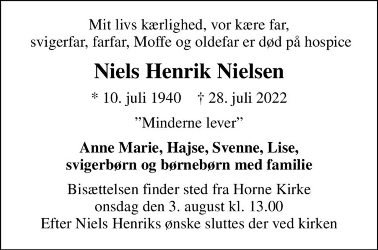 Mit livs kærlighed, vor kære far,  svigerfar, farfar, Moffe og oldefar er død på hospice
Niels Henrik Nielsen
* 10. juli 1940    ✝ 28. juli 2022
Minderne lever
Anne Marie, Hajse, Svenne, Lise, svigerbørn og børnebørn med familie
Bisættelsen finder sted fra Horne Kirke  onsdag den 3. august kl. 13.00  Efter Niels Henriks ønske sluttes der ved kirken