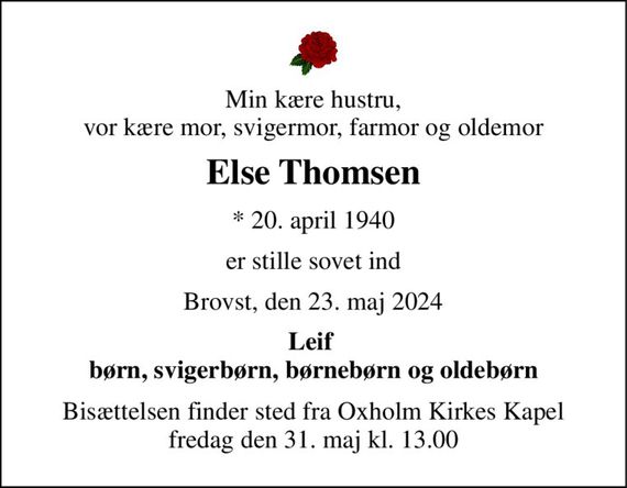 Min kære hustru, vor kære mor, svigermor, farmor og oldemor 
Else Thomsen 
*&#x200B; 20. april 1940 
er stille sovet ind 
Brovst, den 23. maj 2024 
Leif  børn, svigerbørn, børnebørn og oldebørn 
Bisættelsen finder sted fra Oxholm Kirkes Kapel fredag den 31. maj kl. 13.00