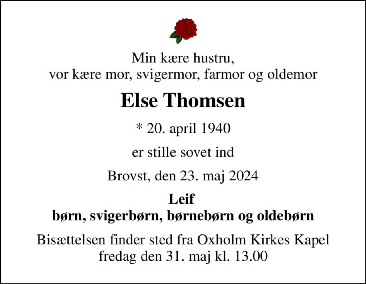 Min kære hustru, vor kære mor, svigermor, farmor og oldemor 
Else Thomsen 
*​ 20. april 1940 
er stille sovet ind 
Brovst, den 23. maj 2024 
Leif  børn, svigerbørn, børnebørn og oldebørn 
Bisættelsen finder sted fra Oxholm Kirkes Kapel fredag den 31. maj kl. 13.00