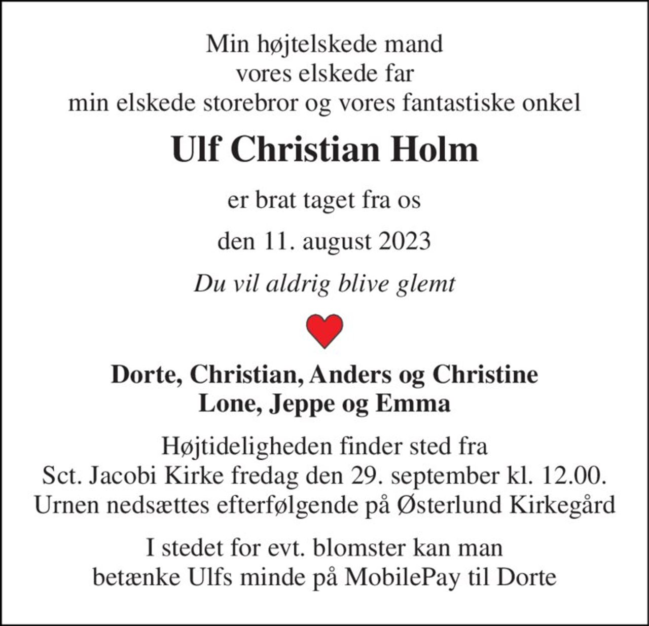 Min højtelskede mand vores elskede far min elskede storebror og vores fantastiske onkel 
Ulf Christian Holm 
er brat taget fra os 
den 11. august 2023 
Du vil aldrig blive glemt 
Dorte, Christian, Anders og Christine Lone, Jeppe og Emma 
Mindehøjtidelighed bekendtgøres senere på afdøde.dk