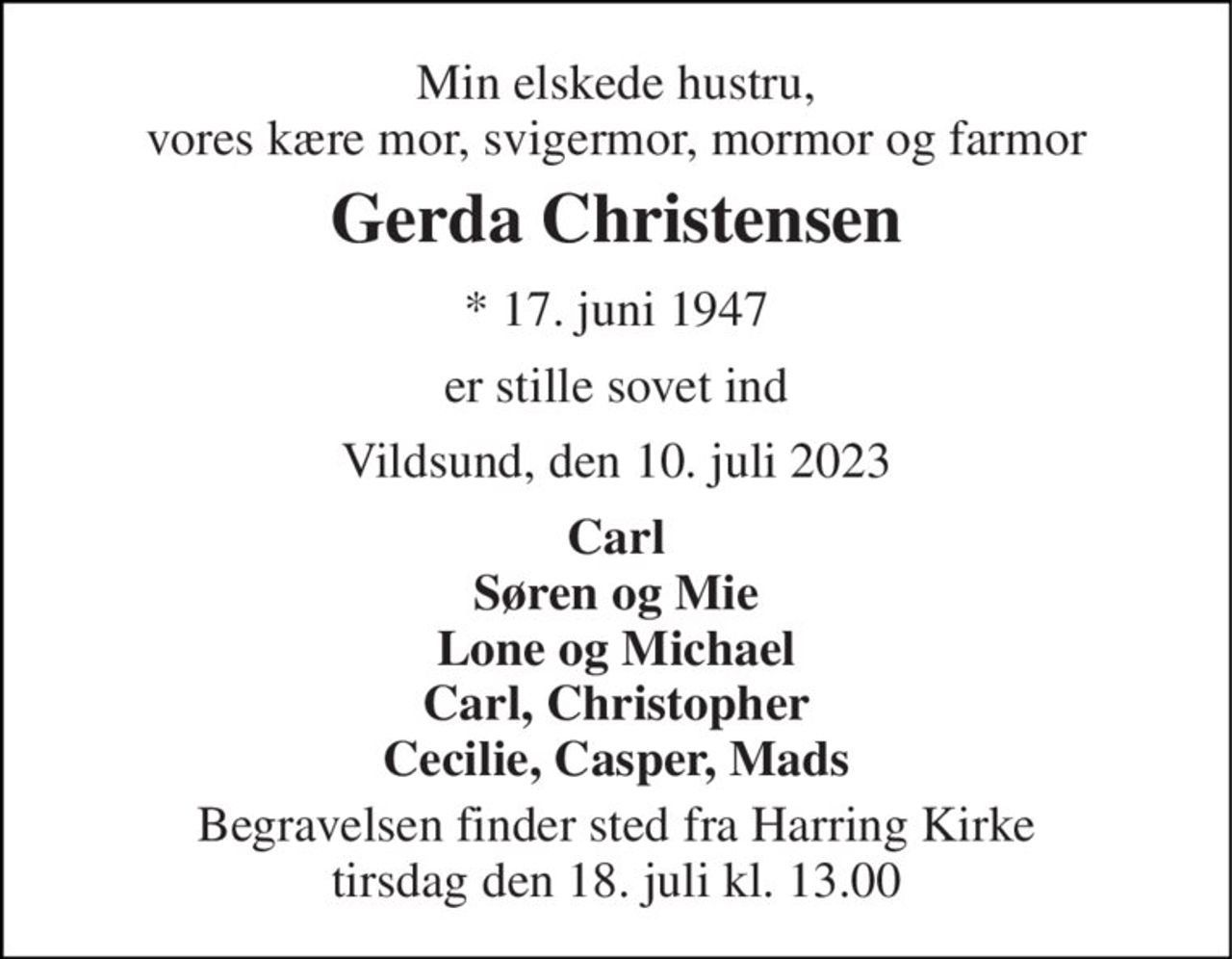 Min elskede hustru, vores kære mor, svigermor, mormor og farmor 
Gerda Christensen 
*​ 17. juni 1947 
er stille sovet ind 
Vildsund, den 10. juli 2023 
Carl Søren og Mie Lone og Michael Carl, Christopher Cecilie, Casper, Mads 
Begravelsen​ finder sted fra Harring Kirke​ tirsdag den 18. juli​ kl. 13.00