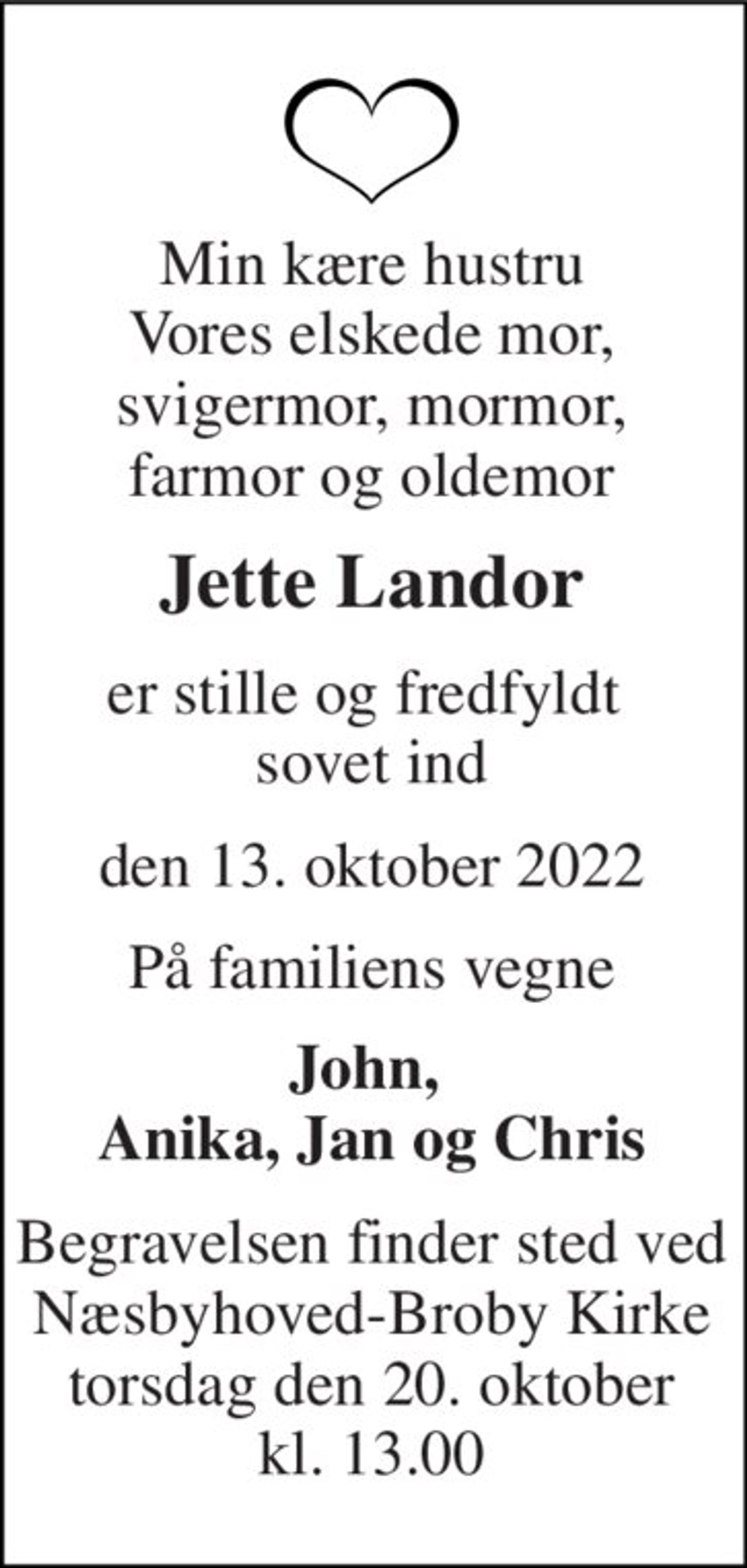 Min kære hustru Vores elskede mor, svigermor, mormor, farmor og oldemor 
Jette Landor 
er stille og fredfyldt  sovet ind 
den 13. oktober 2022 
På familiens vegne 
John,  Anika, Jan og Chris 
Begravelsen finder sted ved Næsbyhoved-Broby Kirke torsdag den 20. oktober kl. 13.00