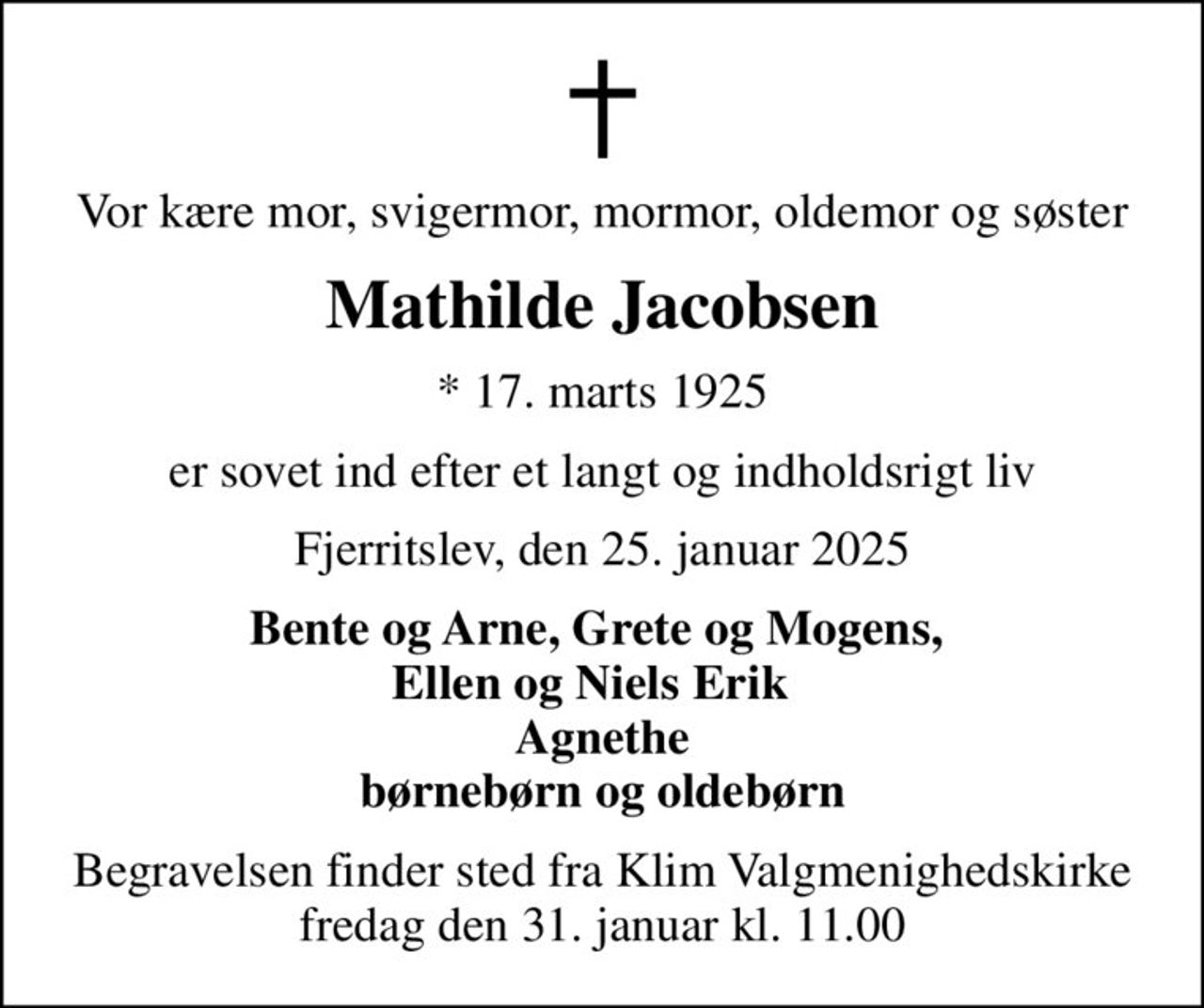 Vor kære mor, svigermor, mormor, oldemor og søster
Mathilde Jacobsen
* 17. marts 1925
er sovet ind efter et langt og indholdsrigt liv
Fjerritslev, den 25. januar 2025
Bente og Arne, Grete og Mogens,  Ellen og Niels Erik   Agnethe  børnebørn og oldebørn 
Begravelsen finder sted fra Klim Valgmenighedskirke  fredag den 31. januar kl. 11.00