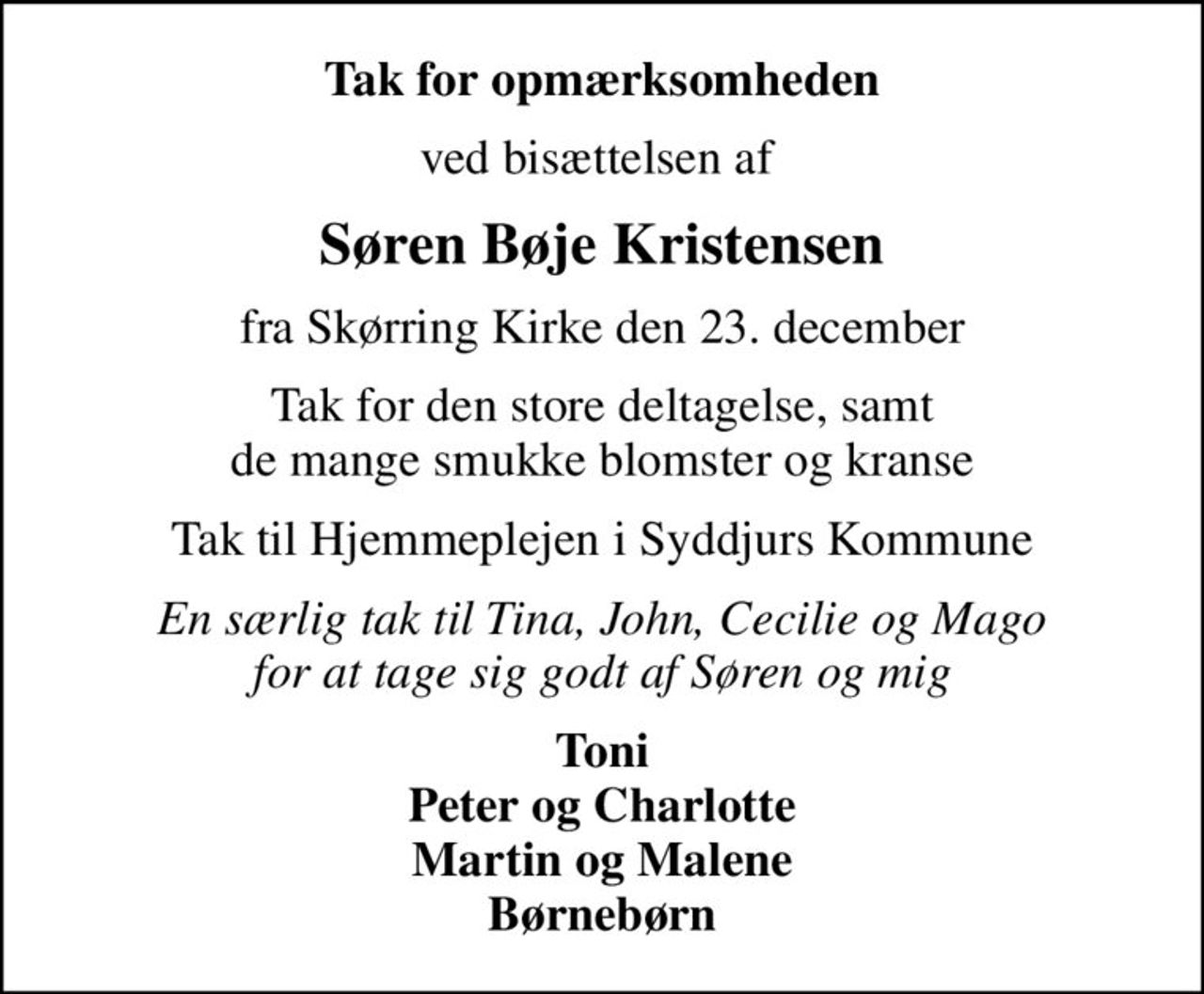 Tak for opmærksomheden
ved bisættelsen af 
Søren Bøje Kristensen
fra Skørring Kirke den 23. december
Tak for den store deltagelse, samt de mange smukke blomster og kranse
Tak til Hjemmeplejen i Syddjurs Kommune
En særlig tak til Tina, John, Cecilie og Mago for at tage sig godt af Søren og mig
Toni Peter og Charlotte Martin og Malene Børnebørn
