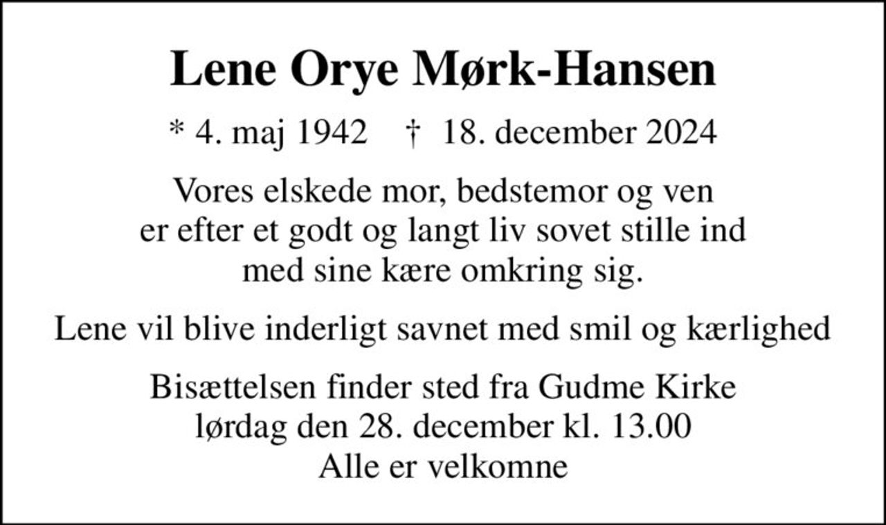 Lene Orye Mørk-Hansen
* 4. maj 1942    ✝ 18. december 2024
Vores elskede mor, bedstemor og ven er efter et godt og langt liv sovet stille ind med sine kære omkring sig.
Lene vil blive inderligt savnet med smil og kærlighed
Bisættelsen finder sted fra Gudme Kirke  lørdag den 28. december kl. 13.00  Alle er velkomne