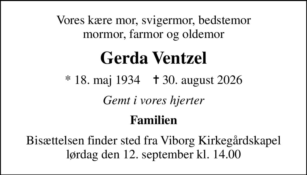 Vores kære mor, svigermor, bedstemor mormor, farmor og oldemor
Gerda Ventzel
* 18. maj 1934    ✝ 30. august 2026
Gemt i vores hjerter
Familien
Bisættelsen finder sted fra Viborg Kirkegårdskapel  lørdag den 12. september kl. 14.00