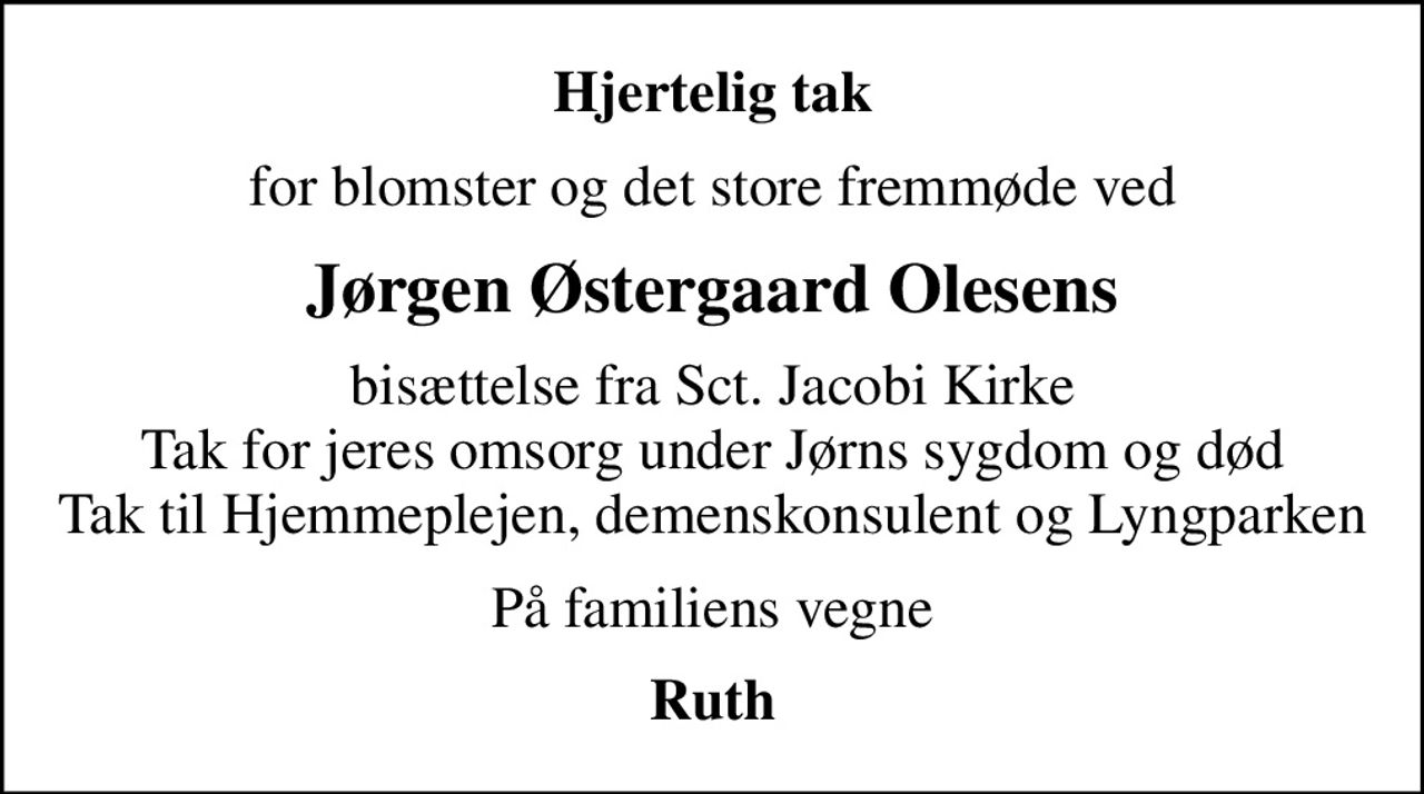 Hjertelig tak
for blomster og det store fremmøde ved
Jørgen Østergaard Olesens
bisættelse fra Sct. Jacobi Kirke Tak for jeres omsorg under Jørns sygdom og død Tak til Hjemmeplejen, demenskonsulent og Lyngparken
På familiens vegne
Ruth
