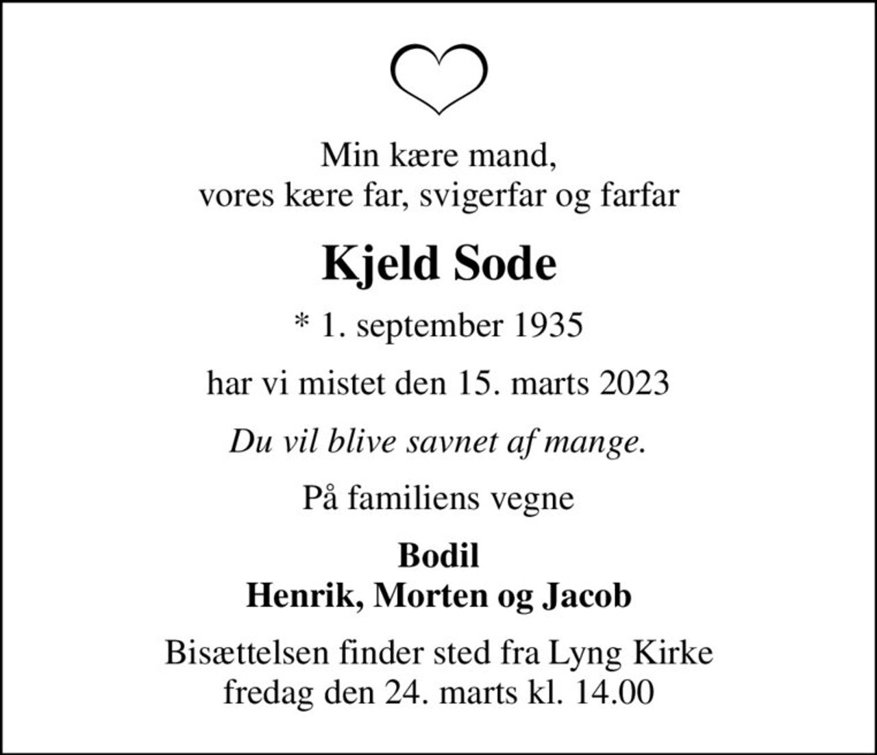 Min kære mand, vores kære far, svigerfar og farfar
Kjeld Sode
* 1. september 1935
har vi mistet den 15. marts 2023
Du vil blive savnet af mange.
På familiens vegne
Bodil Henrik, Morten og Jacob
Bisættelsen finder sted fra Lyng Kirke  fredag den 24. marts kl. 14.00