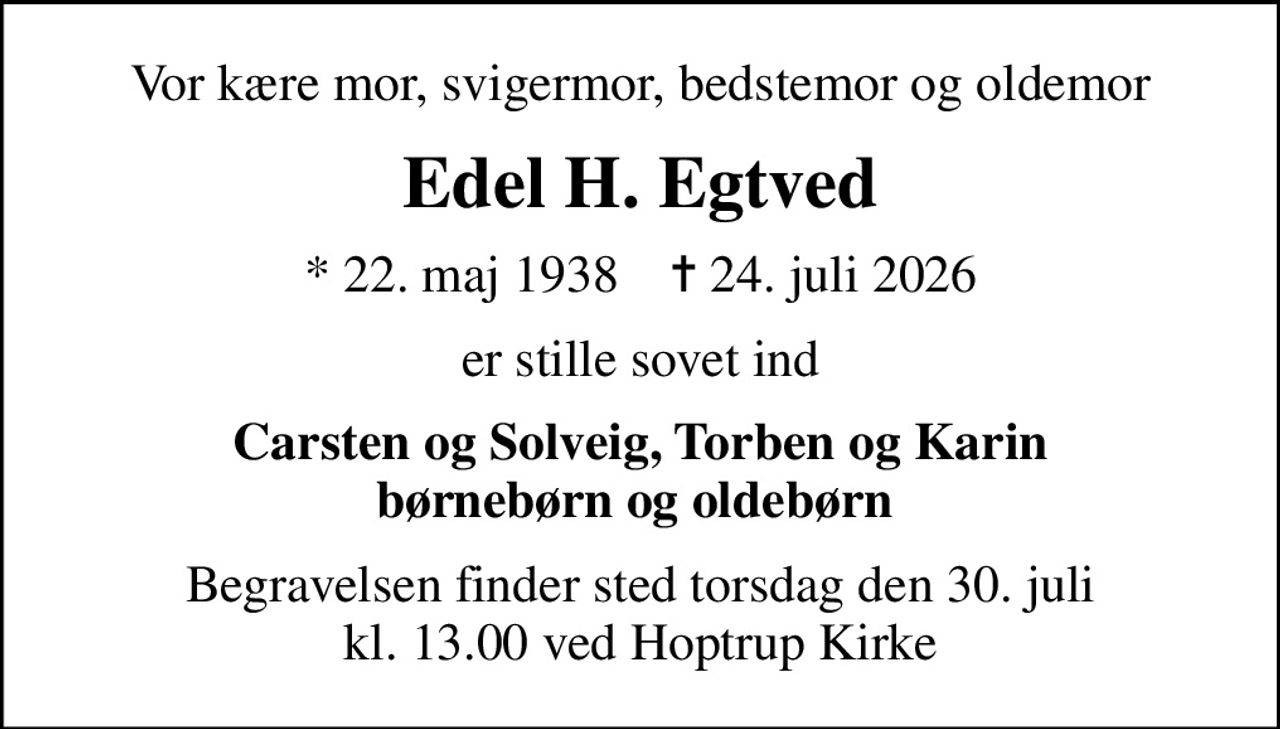 Vor kære mor, svigermor, bedstemor og oldemor
Edel H. Egtved
* 22. maj 1938    ✝ 24. juli 2026
er stille sovet ind
Carsten og Solveig, Torben og Karin børnebørn og oldebørn 
Begravelsen finder sted torsdag den 30. juli kl. 13.00 ved Hoptrup Kirke