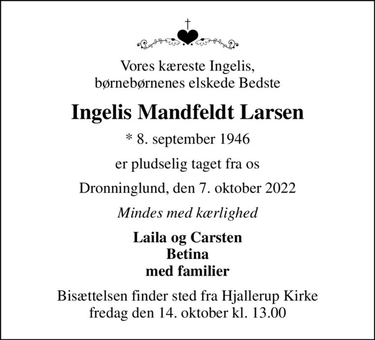 Vores kæreste Ingelis, børnebørnenes elskede Bedste
Ingelis Mandfeldt Larsen
* 8. september 1946
er pludselig taget fra os
Dronninglund, den 7. oktober 2022
Mindes med kærlighed
Laila og Carsten Betina med familier
Bisættelsen finder sted fra Hjallerup Kirke  fredag den 14. oktober kl. 13.00