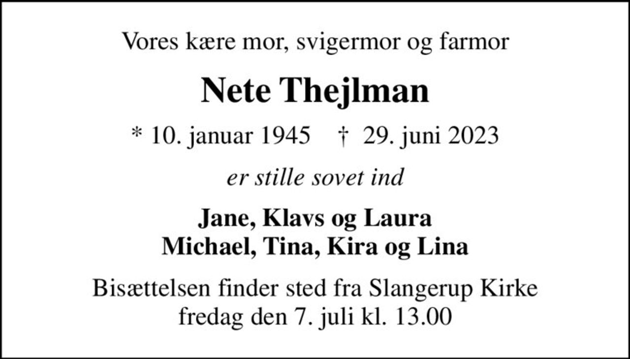 Vores kære mor, svigermor og farmor
Nete Thejlman
* 10. januar 1945    ✝ 29. juni 2023
er stille sovet ind
Jane, Klavs og Laura Michael, Tina, Kira og Lina
Bisættelsen finder sted fra Slangerup Kirke  fredag den 7. juli kl. 13.00