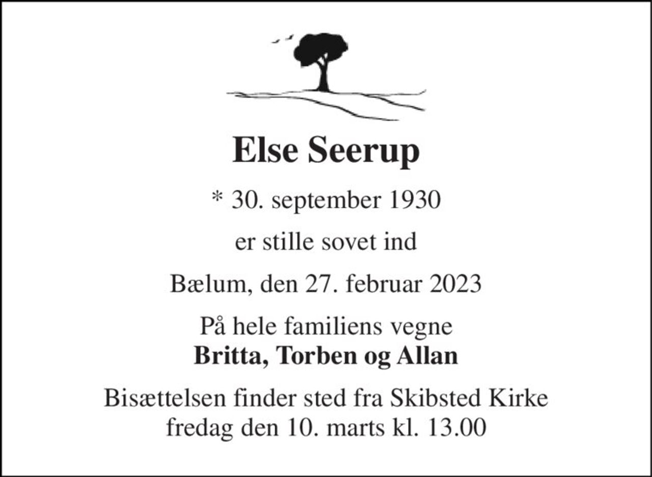 Else Seerup 
*​ 30. september 1930 
er stille sovet ind 
Bælum, den 27. februar 2023 
På hele familiens vegne Britta, Torben og Allan 
Bisættelsen​ finder sted fra Skibsted Kirke​ fredag den 10. marts​ kl. 13.00
