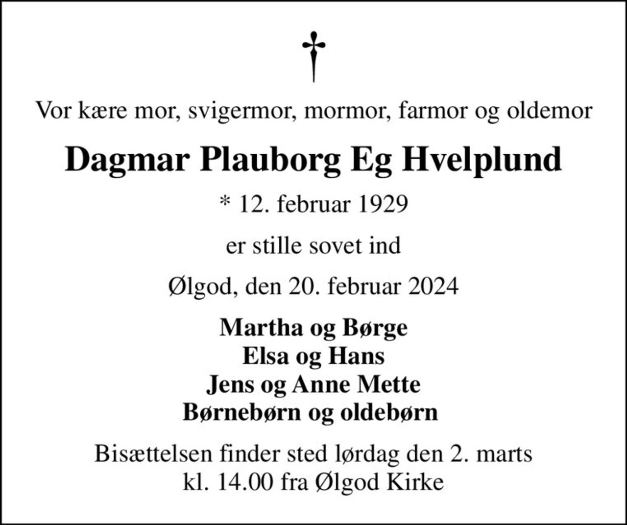 Vor kære mor, svigermor, mormor, farmor og oldemor
Dagmar Plauborg Eg Hvelplund
* 12. februar 1929
er stille sovet ind
Ølgod, den 20. februar 2024
Martha og Børge Elsa og Hans Jens og Anne Mette Børnebørn og oldebørn 
Bisættelsen finder sted lørdag den 2. marts kl. 14.00 fra Ølgod Kirke