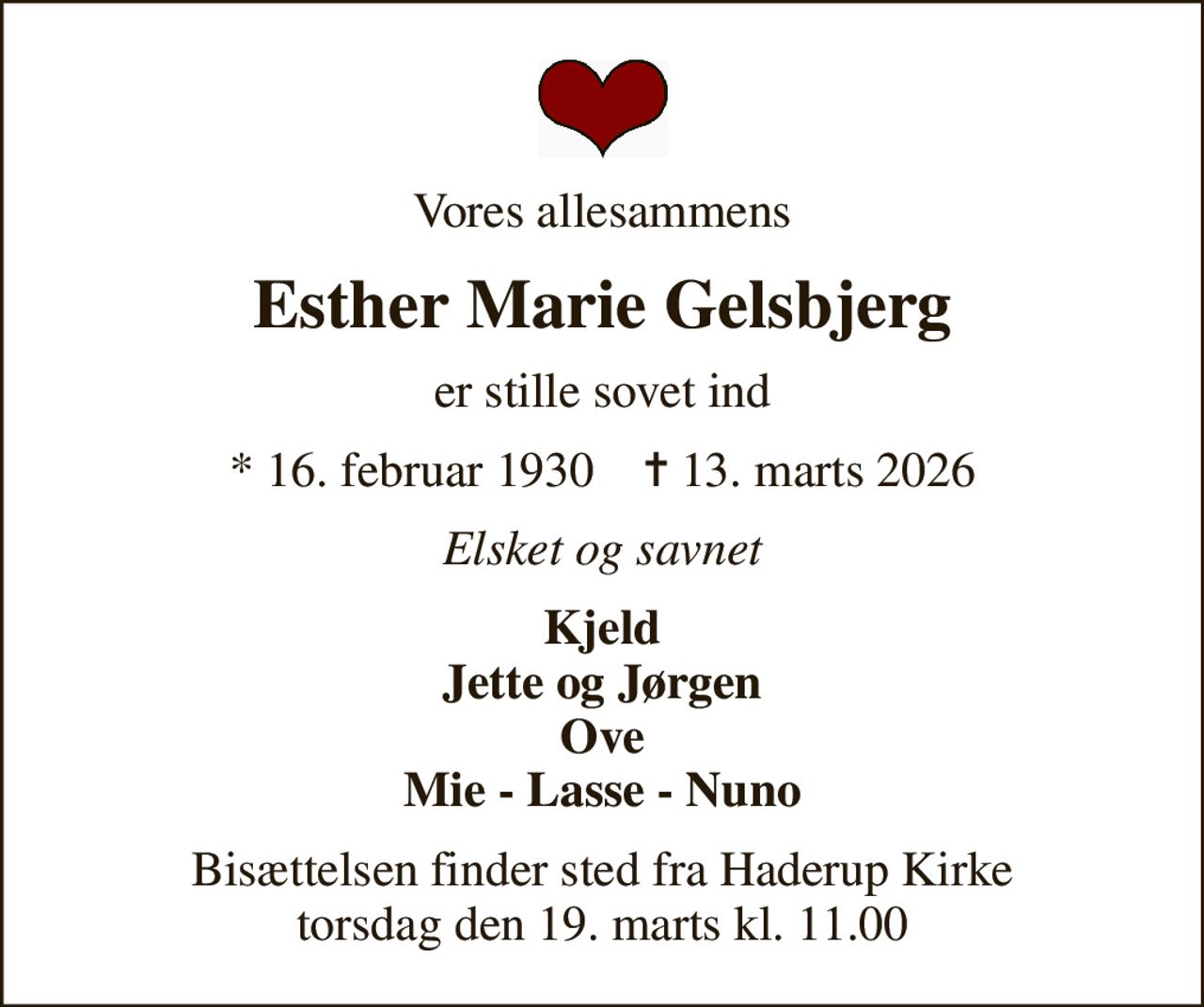 Vores allesammens
Esther Marie Gelsbjerg
er stille sovet ind
* 16. februar 1930    ✝ 13. marts 2026
Elsket og savnet
Kjeld Jette og Jørgen Ove Mie - Lasse - Nuno
Bisættelsen finder sted fra Haderup Kirke  torsdag den 19. marts kl. 11.00