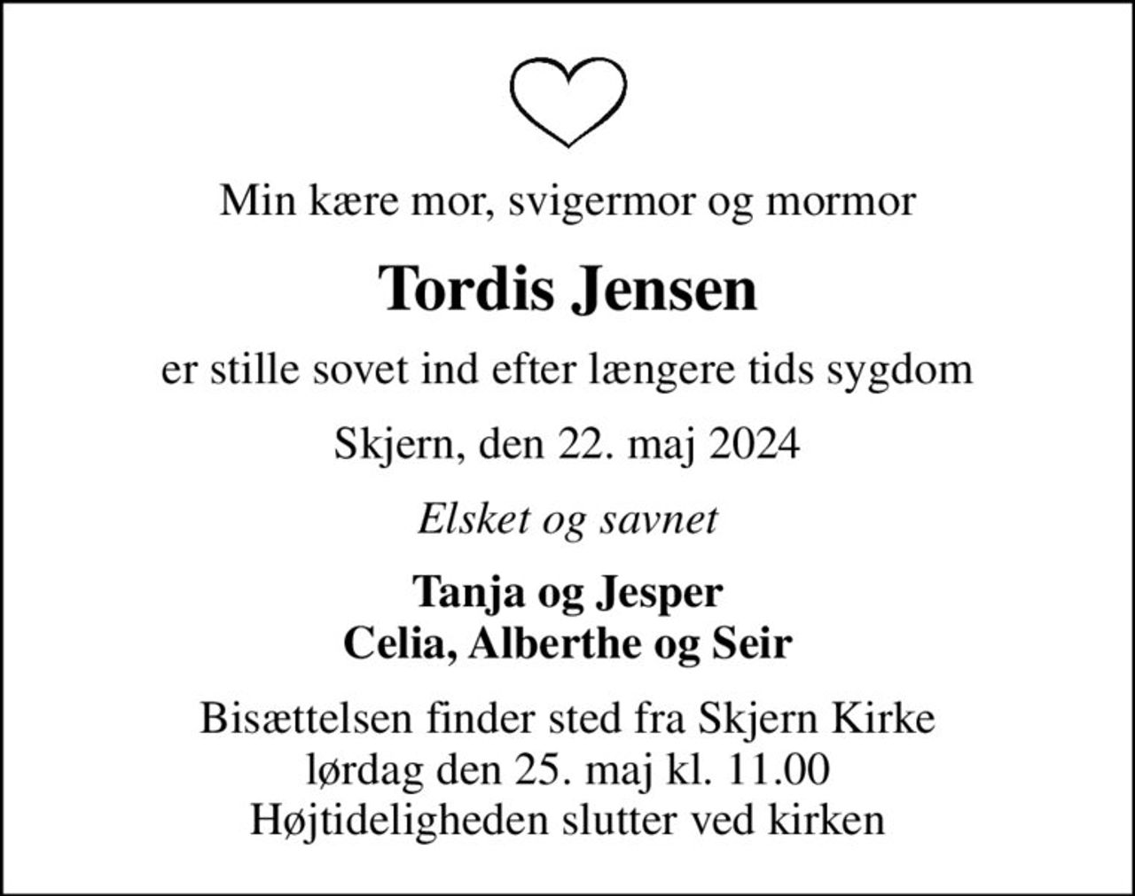 Min kære mor, svigermor og mormor
Tordis Jensen
er stille sovet ind efter længere tids sygdom
Skjern, den 22. maj 2024
Elsket og savnet
Tanja og Jesper Celia, Alberthe og Seir
Bisættelsen finder sted fra Skjern Kirke  lørdag den 25. maj kl. 11.00  Højtideligheden slutter ved kirken