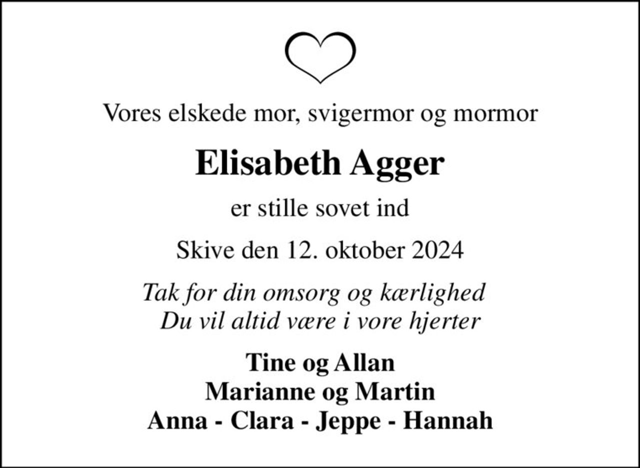 Vores elskede mor, svigermor og mormor
Elisabeth Agger
er stille sovet ind
Skive den 12. oktober 2024
Tak for din omsorg og kærlighed   Du vil altid være i vore hjerter
Tine og Allan Marianne og Martin Anna - Clara - Jeppe - Hannah