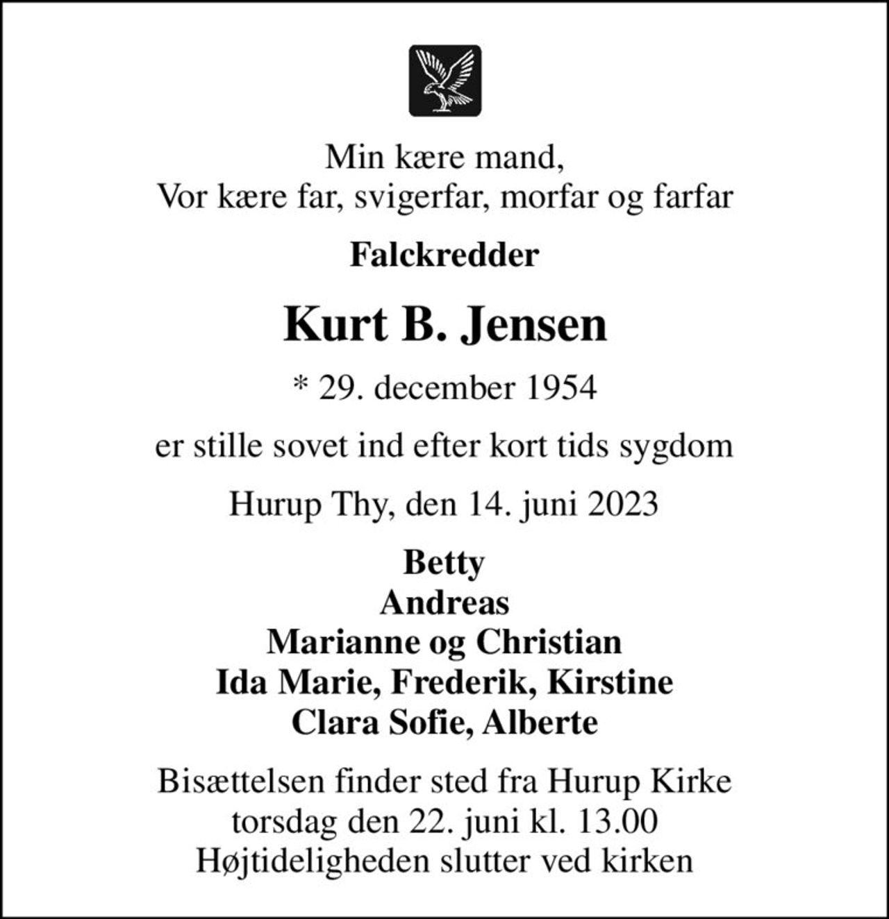 Min kære mand, Vor kære far, svigerfar, morfar og farfar
Falckredder
Kurt B. Jensen
* 29. december 1954
er stille sovet ind efter kort tids sygdom
Hurup Thy, den 14. juni 2023
Betty Andreas Marianne og Christian Ida Marie, Frederik, Kirstine Clara Sofie, Alberte
Bisættelsen finder sted fra Hurup Kirke  torsdag den 22. juni kl. 13.00  Højtideligheden slutter ved kirken
