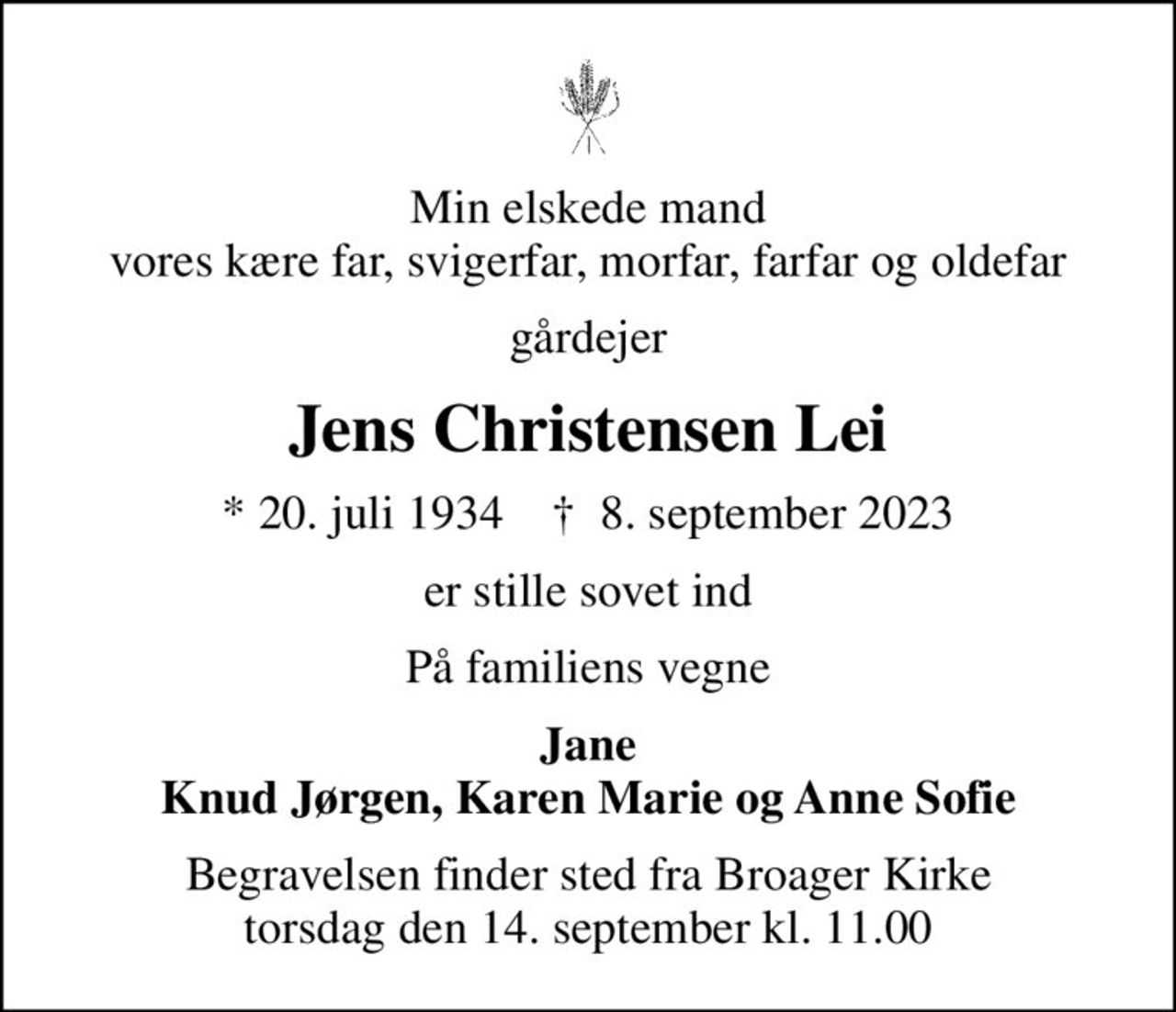 Min elskede mand vores kære far, svigerfar, morfar, farfar og oldefar
gårdejer
Jens Christensen Lei
* 20. juli 1934    ✝ 8. september 2023
er stille sovet ind
På familiens vegne
Jane Knud Jørgen, Karen Marie og Anne Sofie
Begravelsen finder sted fra Broager Kirke  torsdag den 14. september kl. 11.00