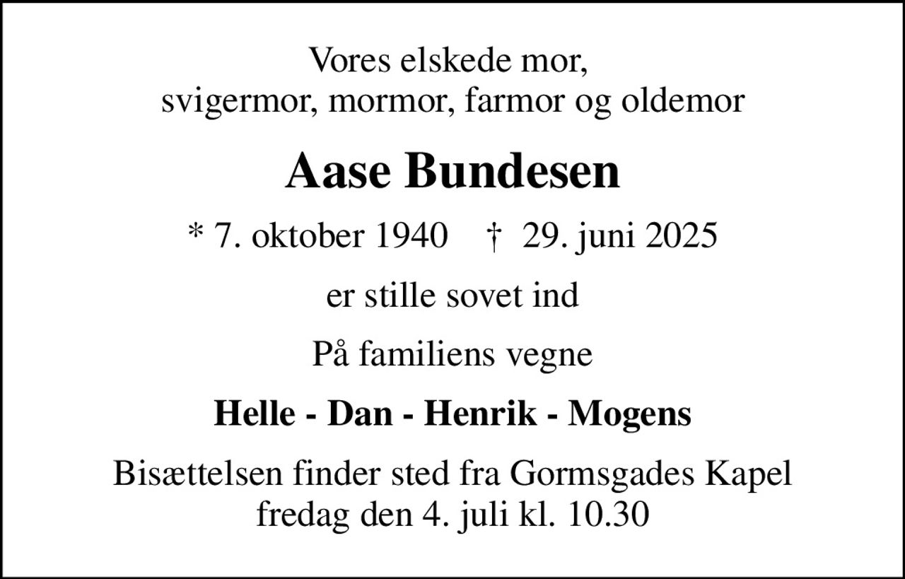 Vores elskede mor,  svigermor, mormor, farmor og oldemor
Aase Bundesen
* 7. oktober 1940    ✝ 29. juni 2025
er stille sovet ind
På familiens vegne
Helle - Dan - Henrik - Mogens
Bisættelsen finder sted fra Gormsgades Kapel  fredag den 4. juli kl. 10.30