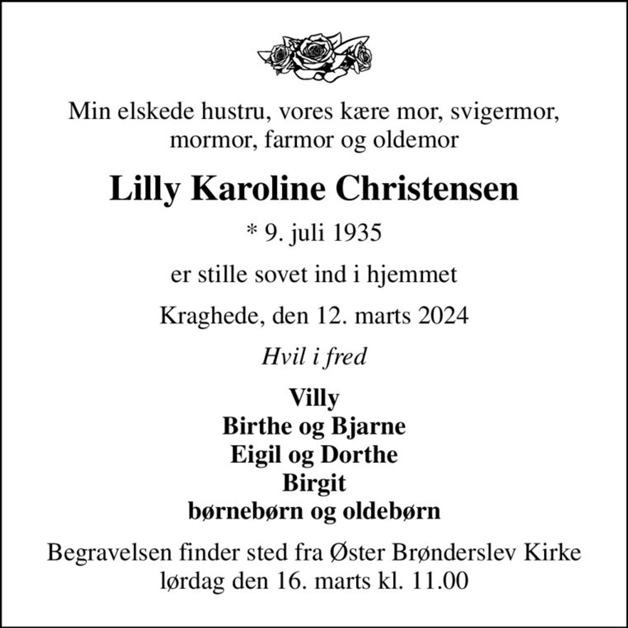 Min elskede hustru, vores kære mor, svigermor, mormor, farmor og oldemor
Lilly Karoline Christensen
* 9. juli 1935
er stille sovet ind i hjemmet
Kraghede, den 12. marts 2024
Hvil i fred
Villy Birthe og Bjarne Eigil og Dorthe Birgit børnebørn og oldebørn
Begravelsen finder sted fra Øster Brønderslev Kirke  lørdag den 16. marts kl. 11.00