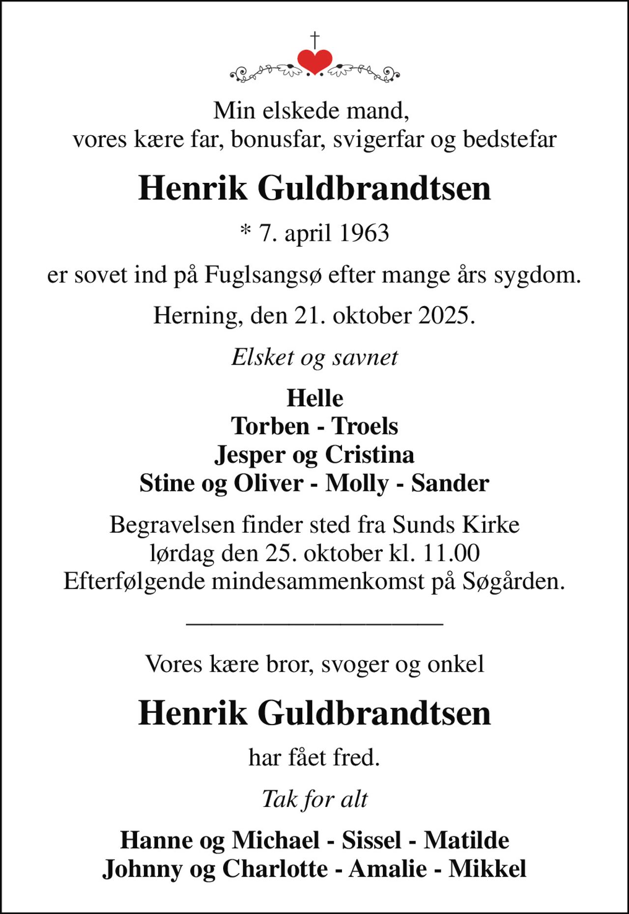 Min elskede mand,  vores kære far, bonusfar, svigerfar og bedstefar
Henrik Guldbrandtsen
* 7. april 1963
er sovet ind på Fuglsangsø efter mange års sygdom.
Herning, den 21. oktober 2025.
Elsket og savnet
Helle Torben - Troels Jesper og Cristina Stine og Oliver - Molly - Sander
Begravelsen finder sted fra Sunds Kirke  lørdag den 25. oktober kl. 11.00  Efterfølgende mindesammenkomst på Søgården.
Vores kære bror, svoger og onkel
Henrik Guldbrandtsen
har fået fred.
Tak for alt
Hanne og Michael - Sissel - Matilde Johnny og Charlotte - Amalie - Mikkel