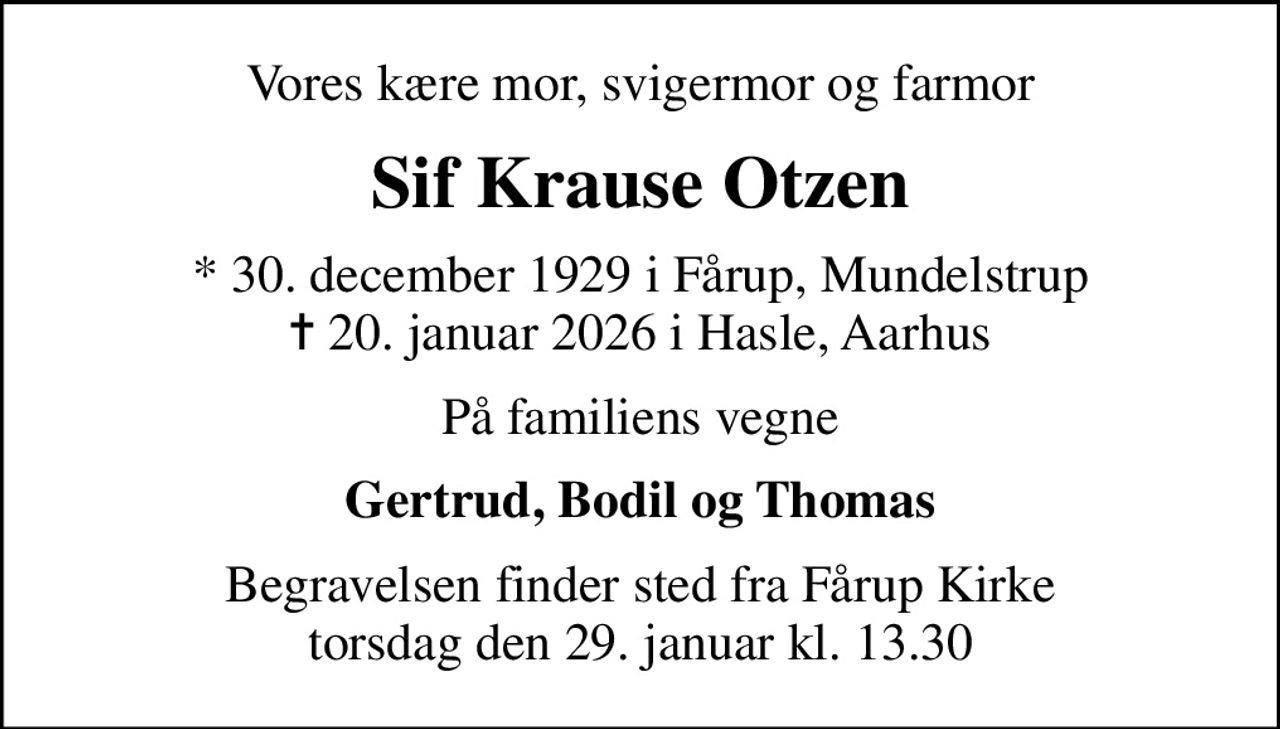 Vores kære mor, svigermor og farmor
Sif Krause Otzen
* 30. december 1929 i Fårup, Mundelstrup
						✝ 20. januar 2026 i Hasle, Aarhus
På familiens vegne
Gertrud, Bodil og Thomas
Begravelsen finder sted fra Fårup Kirke  torsdag den 29. januar kl. 13.30
