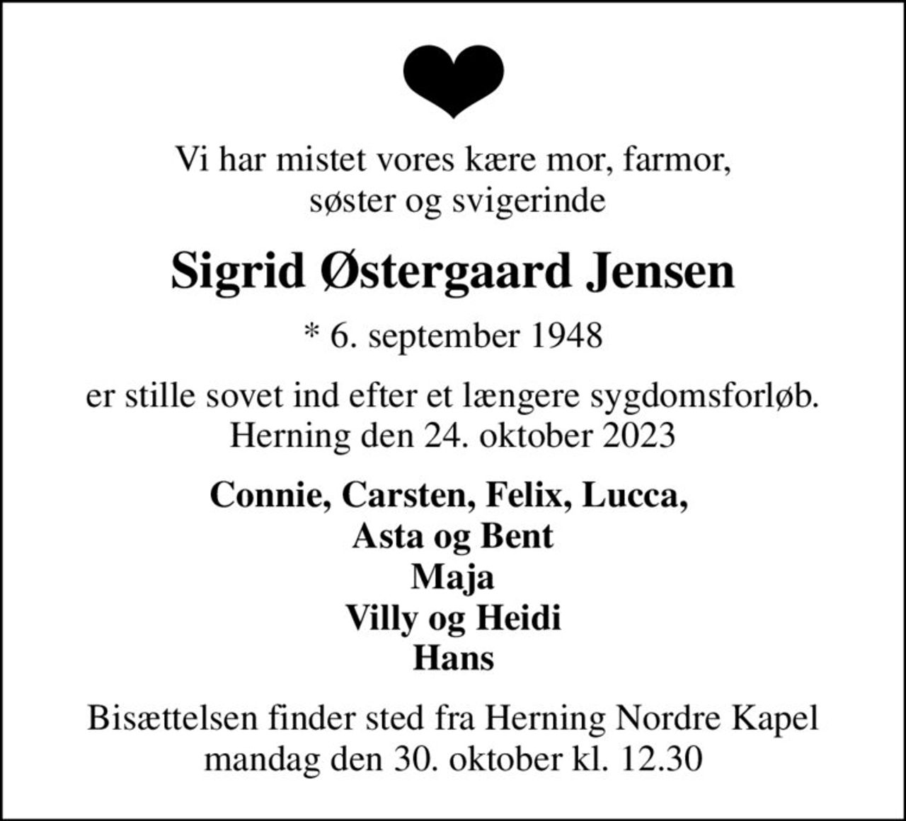 Vi har mistet vores kære mor, farmor,  søster og svigerinde
Sigrid Østergaard Jensen
* 6. september 1948
er stille sovet ind efter et længere sygdomsforløb. Herning den 24. oktober 2023
Connie, Carsten, Felix, Lucca,  Asta og Bent Maja Villy og Heidi Hans
Bisættelsen finder sted fra Herning Nordre Kapel  mandag den 30. oktober kl. 12.30