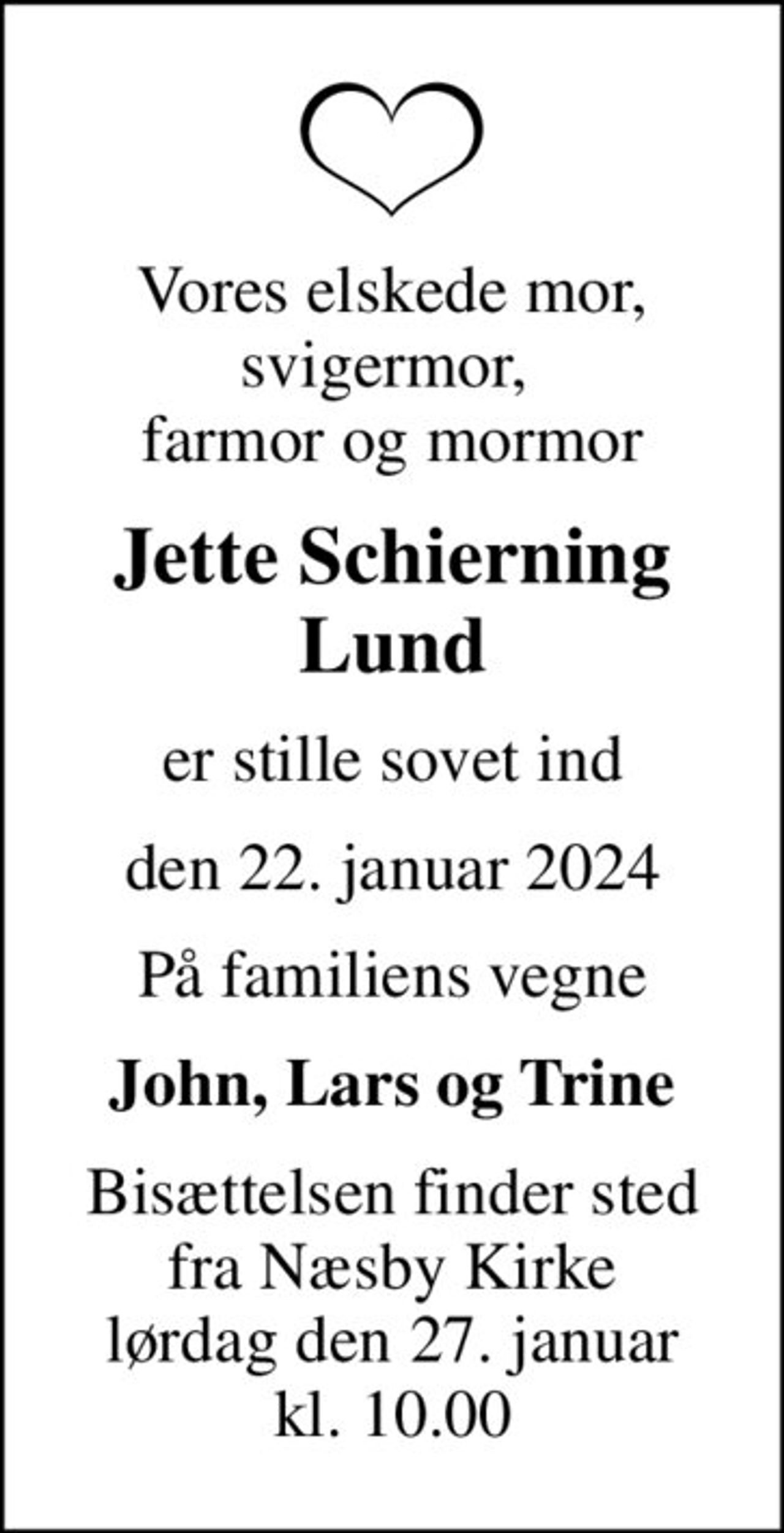 Vores elskede mor, svigermor,  farmor og mormor
Jette Schierning Lund
er stille sovet ind
den 22. januar 2024
På familiens vegne
John, Lars og Trine
Bisættelsen finder sted fra Næsby Kirke lørdag den 27. januar kl. 10.00
