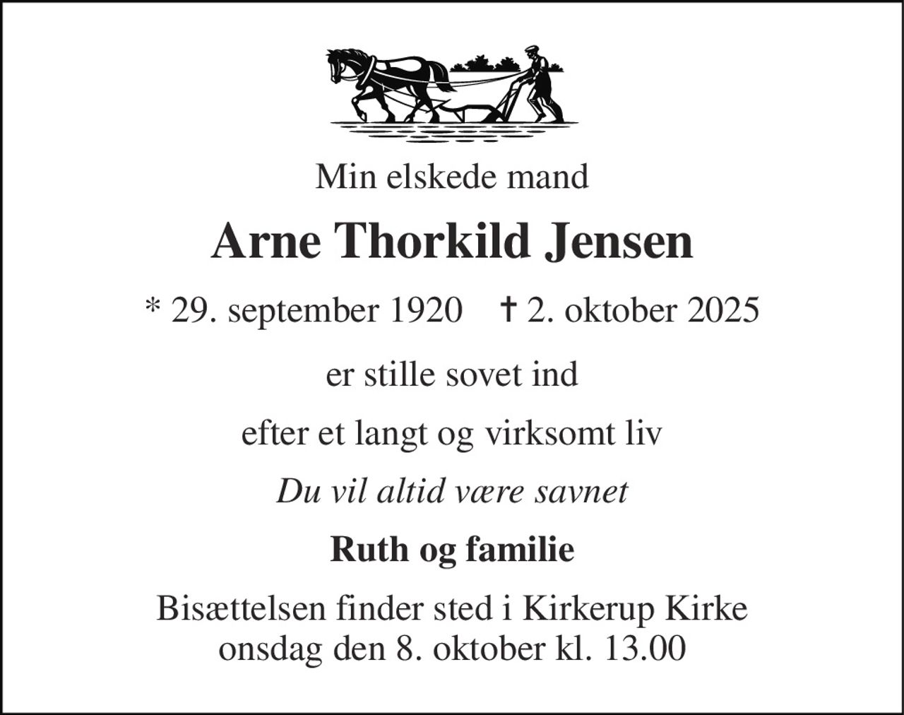 Min elskede mand 
Arne Thorkild Jensen 
*​ 29. september 1920​    ✝​ 2. oktober 2025 
er stille sovet ind 
efter et langt og virksomt liv 
Du vil altid være savnet 
Ruth og familie 
Bisættelsen​ finder sted i Kirkerup Kirke​ onsdag den 8. oktober​ kl. 13.00