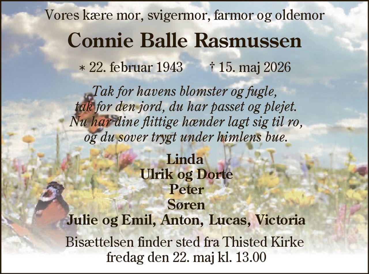 Vores kære mor, svigermor, farmor og oldemor
Connie Balle Rasmussen
* 22. februar 1943 † 15. maj 2026
Tak for havens blomster og fugle,
tak for den jord, du har passet og plejet.
Nu har dine flittige hænder lagt sig til ro,
og du sover trygt under himlens bue.
Linda
Ulrik og Dorte
Peter
Søren
Julie og Emil, Anton, Lucas, Victoria
Bisættelsen finder sted fra Thisted Kirke
fredag den 22. maj kl. 13.00