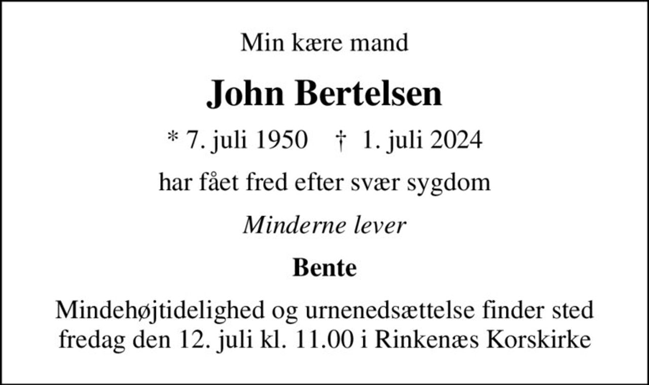 Min kære mand
John Bertelsen
* 7. juli 1950    ✝ 1. juli 2024
har fået fred efter svær sygdom
Minderne lever
Bente
Mindehøjtidelighed og urnenedsættelse finder sted fredag den 12. juli kl. 11.00 i Rinkenæs Korskirke