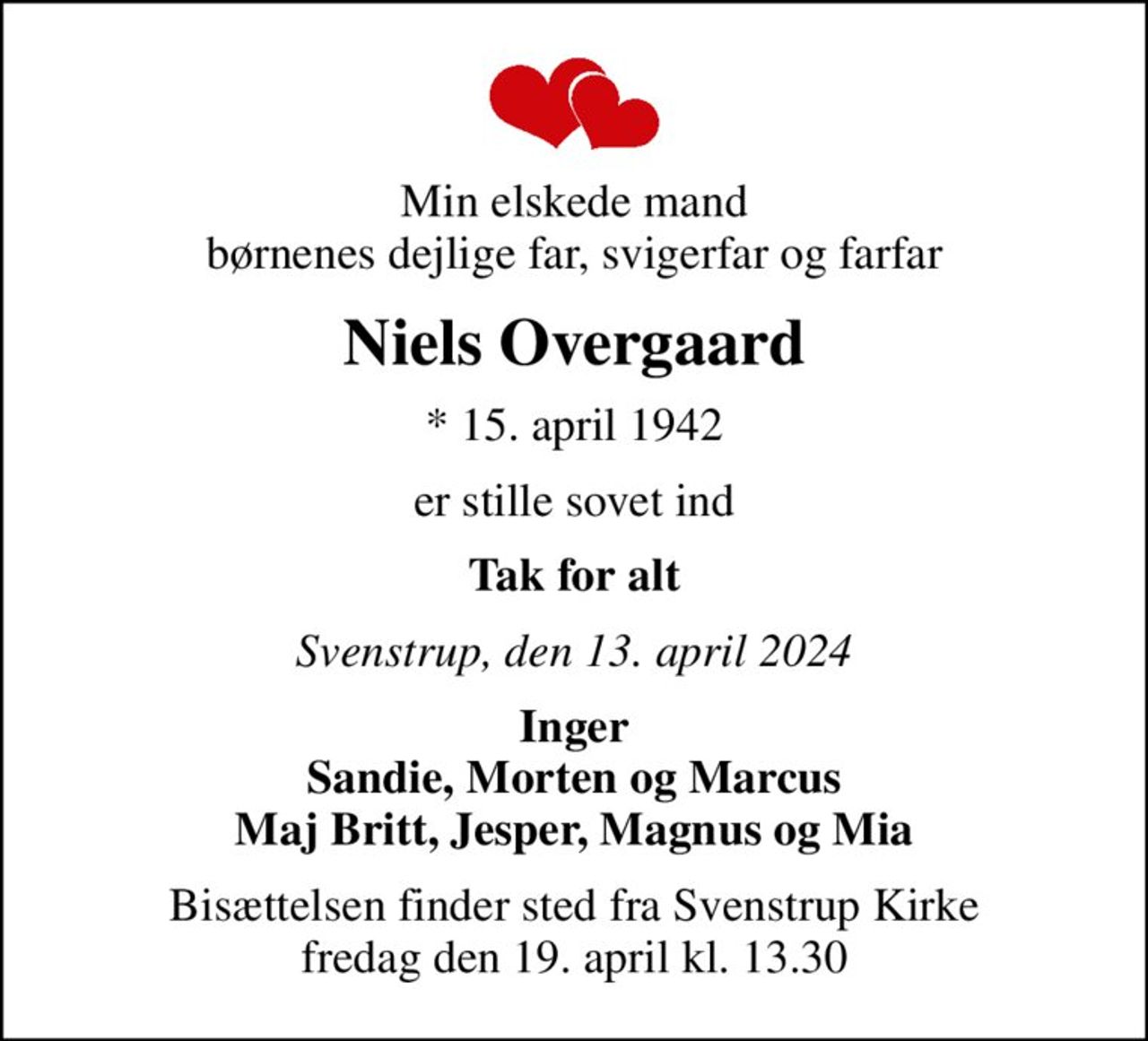 Min elskede mand børnenes dejlige far, svigerfar og farfar
Niels Overgaard
* 15. april 1942
er stille sovet ind
Tak for alt
Svenstrup, den 13. april 2024
Inger Sandie, Morten og Marcus Maj Britt, Jesper, Magnus og Mia
Bisættelsen finder sted fra Svenstrup Kirke  fredag den 19. april kl. 13.30