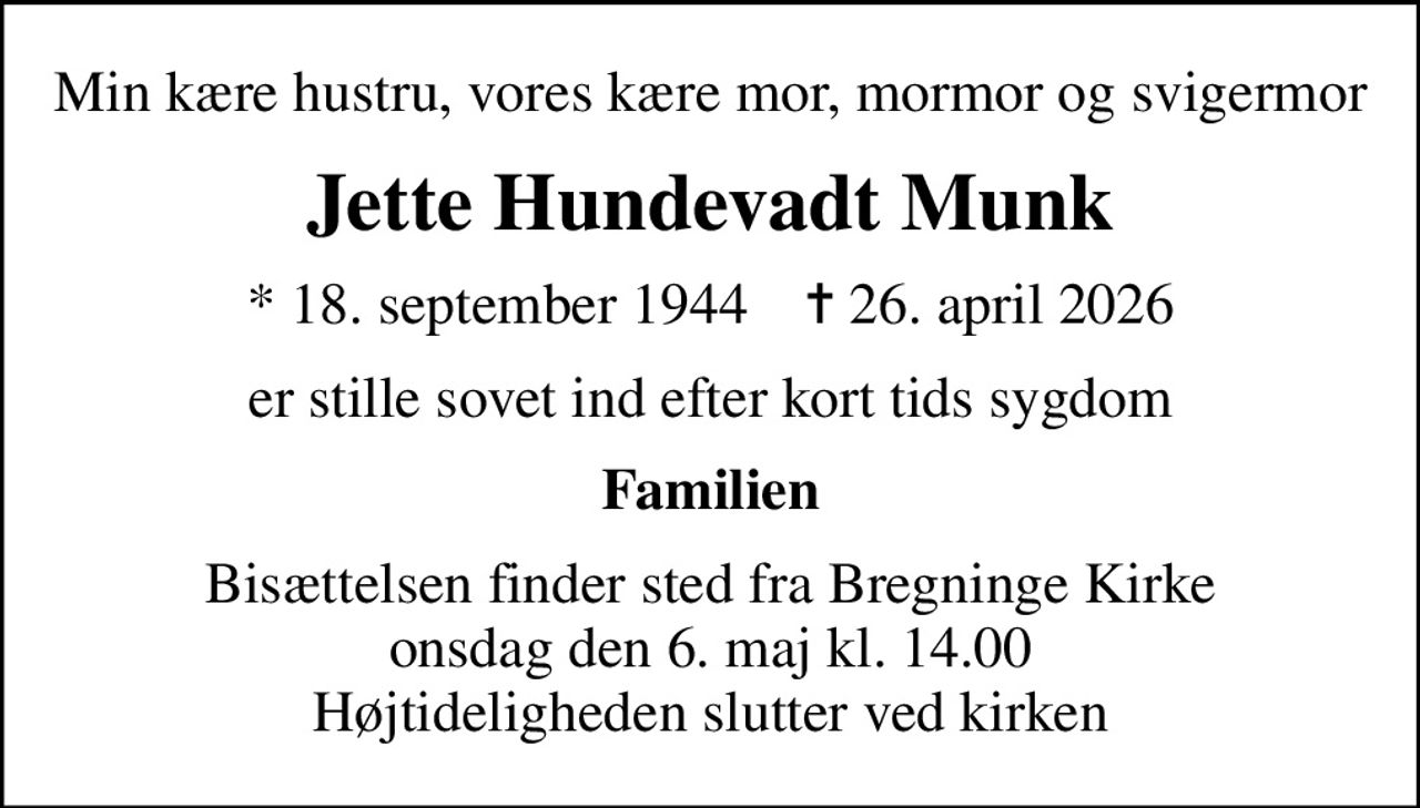 Min kære hustru, vores kære mor, mormor og svigermor
Jette Hundevadt Munk
* 18. september 1944    ✝ 26. april 2026
er stille sovet ind efter kort tids sygdom
Familien
Bisættelsen finder sted fra Bregninge Kirke  onsdag den 6. maj kl. 14.00  Højtideligheden slutter ved kirken